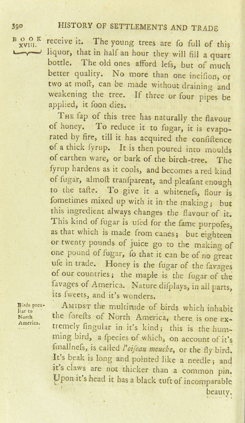 39° BOOK XVIII. Birds pecu liar to North America. HISTORY OF SETTLEMENTS AND TRADE receive it. The young trees are fo full of this lic^uor, that in half an hour they will fill a quart bottle. The old ones afford lefs, but of much better quality. No more than one incifion, or tvvo at moflj can be made without drainino' and weakening the tree. If three or four pipes be applied, it foon dies. The fap of this tree has naturally the flavour of honey. To reduce it to fugar, it is evapo- rated by fire, till it has acquired the confiftence of a thick lyrup. It is then poured into moulds of earthen ware, or bark of the birch-tree. The fyrup hardens as it cools, and becomes a red kind of fugar, alrnoft tranfparent, and pleafant enough to the tafte. To give it a whitenefs, flour is fometimes mixed up with it in the making j but this ingredient always changes the flavour of it. This kind of fugar is ulbd for the fame purpofes, as that which is made from canes j but eighteen or twenty pounds of juice go to the making of one pound of fugar, fo that it can be of no great ufe in trade. Honey is the fugar of the favages of our countries J the mapl-e is the fugar of the favages of America. Nature difplays, in ail parts, its fv^eets, and it’s wonders. Amidst the multiaide of birds which inhabit the forefts of North America, there is one ex- tremely Angular in it’s kind 5 this is the hum- ming bird, a fpecies of which, on account of it’s fmallnefs, is called / oifcciu Tiioucks^ or the fly bird. It’s beak is long and pointed like a needle; and it s claws are not thicker than a common pin. P^pon it s head it has a black tuft of incomparable beauty.