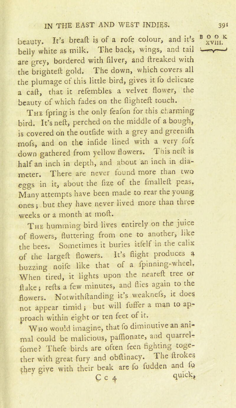 beauty. It’s breafl; is of a rofe colour, and it’s ® belly white as milk. The back, wings, and tail '—nr—' are grey, bordered with filver, and ttreaked with the brighteft gold. The down, which covers all the plumage of this little bird, gives it fo delicate a caft, that it refëmbles a velvet flower, the beauty of which fades on the flightefl: touch. The fpring is the only feafon for this ct.arming bird. It’s neft, perched on the middle of a bough, is covered on the outfide with a grey and greenifli mofs, and on the infide lined with a very fofc down gathered from yellow flowers. This neft is half an inch in depth, and about an inch in dia- meter. There are never found more than two ecrgs in it, about the fize of the fmalleft peas. Many attempts have been made to rear the young ones; but they have never lived more than three weeks or a month at moft. The humming bird lives entirely on the juice of flowers, fluttering from one to another, like the bees. Sometimes it buries itfelf in the calix of the largeft flowers. It’s flight produces a buzzing noife like that of a fpinning-wheel, When tired, it lights upon the neareft tree or flake; refts a few minutes, and flies again to the flowers. Notwithftanding it’s weaknefs, it does not appear timid ; but will fuffer a man to ap- proach within eight or ten feet of it. Who would imagine, that fo diminutive an ani- mal could be malicious, paflionate, and quarrels fome? Thefe birds are often feen fighting toge- ther with great fury and obftinacy. The ftrokes thev give with their beak are fo fudden and o ■ ' Ç c 4 (^uick.