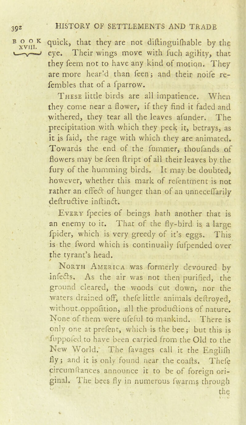 BOOK XVIII. quick, that they are not diftinguifhable by the eye. Their wings move with fuch agility, that they feem not to have any kind of motion. They are more bear’d than feen -, and their noife re- fembles that of a fparrow. These little birds are all impatience. When they come near a flower, if they find it faded and withered, they tear all the leaves afunder. The precipitation with which they peck it, betrays, as it is faid, the rage with which they are animated. Towards the end of the fummer, thoufands of flowers may be feen ftript of all their leaves by the fury of the humming birds. It may be doubted, however, whether this mark of refentment is not rather an effeifi: of hunger than of an unneceffarily deftruftive inftindl. Every fpecies of beings hath another that is an enemy to it. That of the fly-bird is, a large fpider, which is very greedy of it’s eggs. This is the fword which is continually fufpended over the tyrant’s head. North America was formerly devoured by infedls. As the air was not then purified, the ground cleared, the woods cut down, nor the waters drained off, thefe little animals deftroyed, without.oppofition, all the produclions of nature. None of them were ufeful to mankind. There is only one at prefent, which is the bee; but this is fuppofed to have been carried from the Old to the New World.' The favages call it the Englifli fly; and it is only found near the coalls. Thefe circumflances announce it to be of foreip-n ori- ginal. The bees fly in numerous fwarms through ■ the