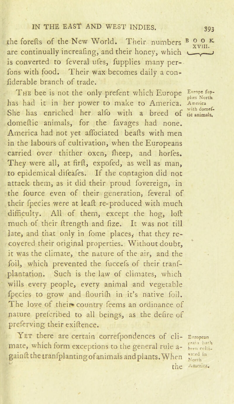 the forefts of the New World. Their numbers are continually increaUng, and their honey, which is converted to feveral ufes, fupplies many per- fons with food. Their wax becomes daily a con- fiderable branch of trade. The bee is not the only prefent which Europe has had it in her power to make to America. She has enriched her alfo with a breed of domeftic animals, for the favages had none. America had not yet alTociated beads with men in the labours of cultivation, when the Europeans carried over thither oxen, dieep, and horfes. They were all, at firfl, expofed, as well as man, to epidemical difeafes. If the cqntagion did not attack them, as it did their proud fovereign, in the fource even of their generation, feveral of their fpecies were at lead re-produced with much difficulty. All of them, except the hog, lod much of their drength and fize. It was not till late, and that only in fome places,- that they re- covered their original properties. Without doubt, it was the climate, the nature of the air, and the foil, which prevented the fuccefs of their tranf- plantation. Such is the law of climates, which wills every people, every animal and vegetable fpecies to grow and flourifh in it’s native foil. The love of their* country feerns an ordinance of nature preicribed to all beings, as the defire of preferving their exidence. Yet there are certain correfpondences of cli- mate, which form exceptions to the general rule a- gaind the iranfplantingofanimals and plants. When the BOOK, XVIII. —Y~'-^ Europe fop- plies North America with doraef. tic animals. European prai 1 hath brfd nil;i- »a-.ed i.T Norrii America,