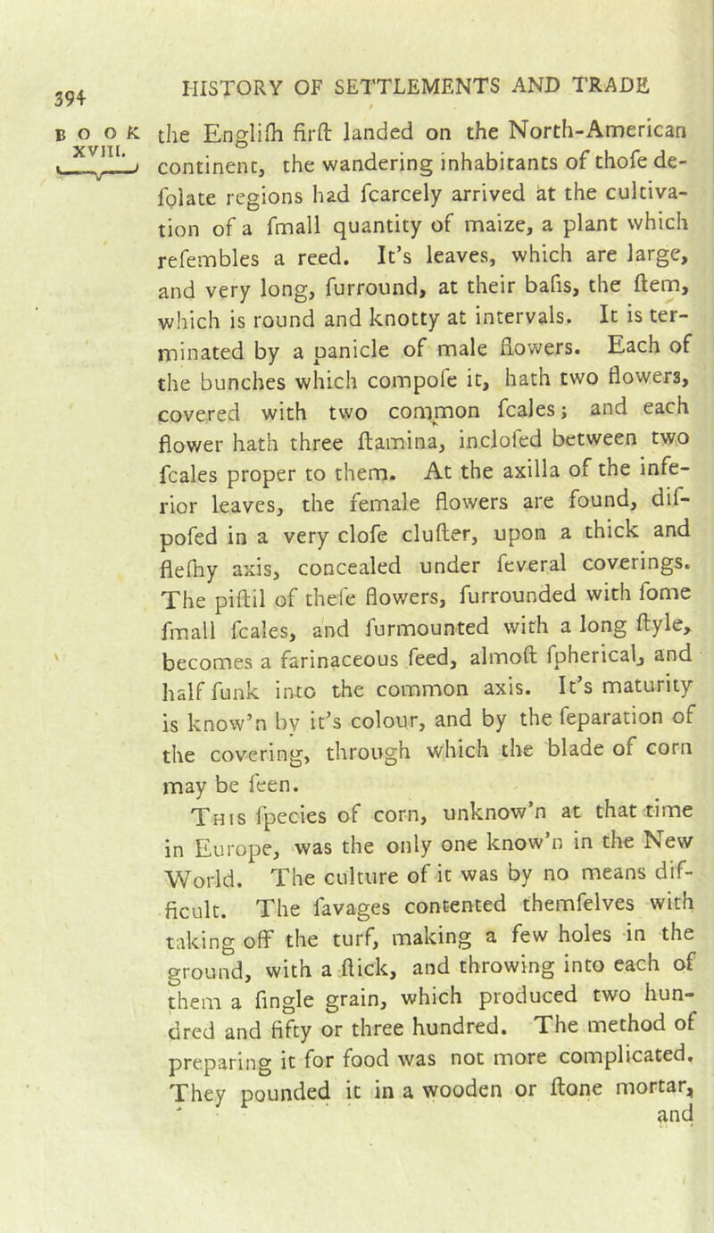 book XVIII. •——' the EngliHi firft landed on the North-Arnerican continent, the wandering inhabitants of thofe de- folate regions had fcarcely arrived à,t the cultiva- tion of a fmall quantity of maize, a plant which refembles a reed. It’s leaves, which are large, and very long, furround, at their bafis, the ftem, which is round and knotty at intervals. It is ter- minated by a panicle of male dowers. Each of the bunches which compofe it, hath two flowers, covered with tvyo common fcaies; and each flower hath three ftamina, inclofed between two fcaies proper to them. At the axilla of the infe- rior leaves, the female flowers are found, dif- pofed in a very clofe duller, upon a thick and flefhy axis, concealed under feveral coverings. The piflil of thefe flowers, furrounded with fome fmall fcaies, and furmounted with a long ftyle^ becomes a farinaceous feed, almoft fpherical, and half funk into the common axis. It’s maturity is know’n by it’s colour, and by the reparation of the covering, through which the blade of corn may be feen. This fpecies of corn, unknow’n at that time in Europe, was the only one know’n in the New World. The culture of it was by no means dif- ficult. The favages contented themfelves with taking off the turf, making a few holes in the ground, with a flick, and throwing into each of them a Angle grain, which produced two hun- dred and fifty or three hundred. The method of preparing it for food was not more complicated. They pounded it in a wooden or ftone mortar, and I