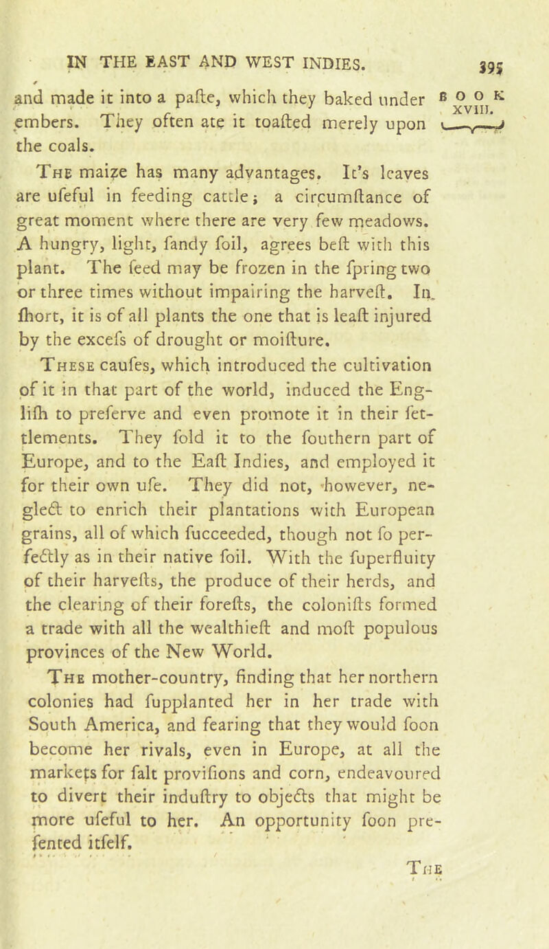 39i and made it into a pafte, which they baked under ® ^ embers. They often ate it toafted merely upon ■, the coals. The maize has many advantages. It’s leaves are ufeful in feeding cattle; a circumftance of great moment where there are very few meadows. A hungry, light, fandy foil, agrees beft with this plant. The feed may be frozen in the fpringtwo or three times without impairing the harveft. In. Ihort, it is of all plants the one that is leaft injured by the excefs of drought or moifture. These caufes, which introduced the cultivation pf it in that part of the world, induced the Eng- lifli to preferve and even promote it in their fet- tlements. They fold it to the fouthern part of Europe, and to the Eaft Indies, and employed it for their own ufe. They did not, «however, ne- gleft to enrich their plantations with European grains, all of which fucceeded, though not fo per- fectly as in their native foil. With the fuperfluity pf their harvefts, the produce of their herds, and the clearing of their forefts, the colonifts formed a trade with all the wealthieft and moft populous provinces of the New World. The mother-country, finding that her northern colonies had fupplanted her in her trade with South America, and fearing that they would foon become her rivals, even in Europe, at all the markets for fait provifions and corn, endeavoured to divert their induftry to objeCts that might be more ufeful to her. An opportunity foon pre- fented itfelf. The