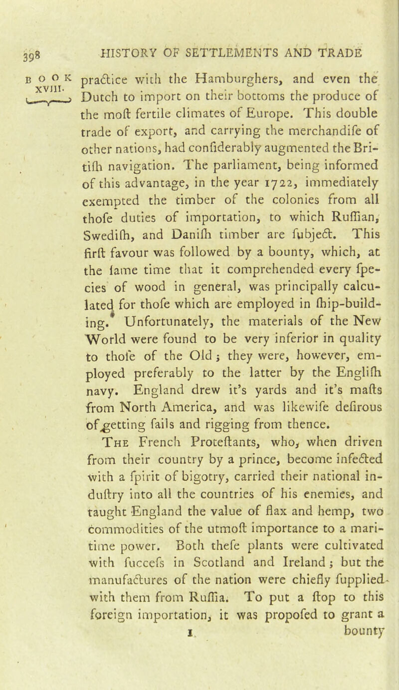 pradlice with the Hamburghers, and even the Dutch to import on their bottoms the produce of the moft fertile climates of Europe. This double trade of export, and carrying the merchandife of other nations, had confiderably augmented the Bri- tifli navigation. The parliament, being informed of this advantage, in the year 1722, immediately exempted the timber of the colonies from all thofe duties of importation, to which Ruffian, Swedifh, and Daniffi timber are fubjed. This firft favour was followed by a bounty, which, at the lame time that it comprehended every fpe- cies of wood in general, was principally calcu- lated for thofe which are employed in ffiip-build- ing. Unfortunately, the materials of the New World were found to be very inferior in quality to thole of the Old j they were, however, em- ployed preferably to the latter by the Englifh navy. England drew it’s yards and it’s marts from North America, and was likewife defirous of^etting fails and rigging from thence. The French Protertants, who, when driven from their country by a prince, become infefted with a fpirit of bigotry, carried their national in- durtry into all the countries of his enemies, and taught England the value of flax and hemp, two commodities of the utmoft importance to a mari- time power. Both thefe plants were cultivated with fuccefs in Scotland and Ireland ; but the manufactures of the nation were chiefly fupplied- with them from Ruffia. To put a flop to this foreign importation, it was propofed to grant a I. bounty