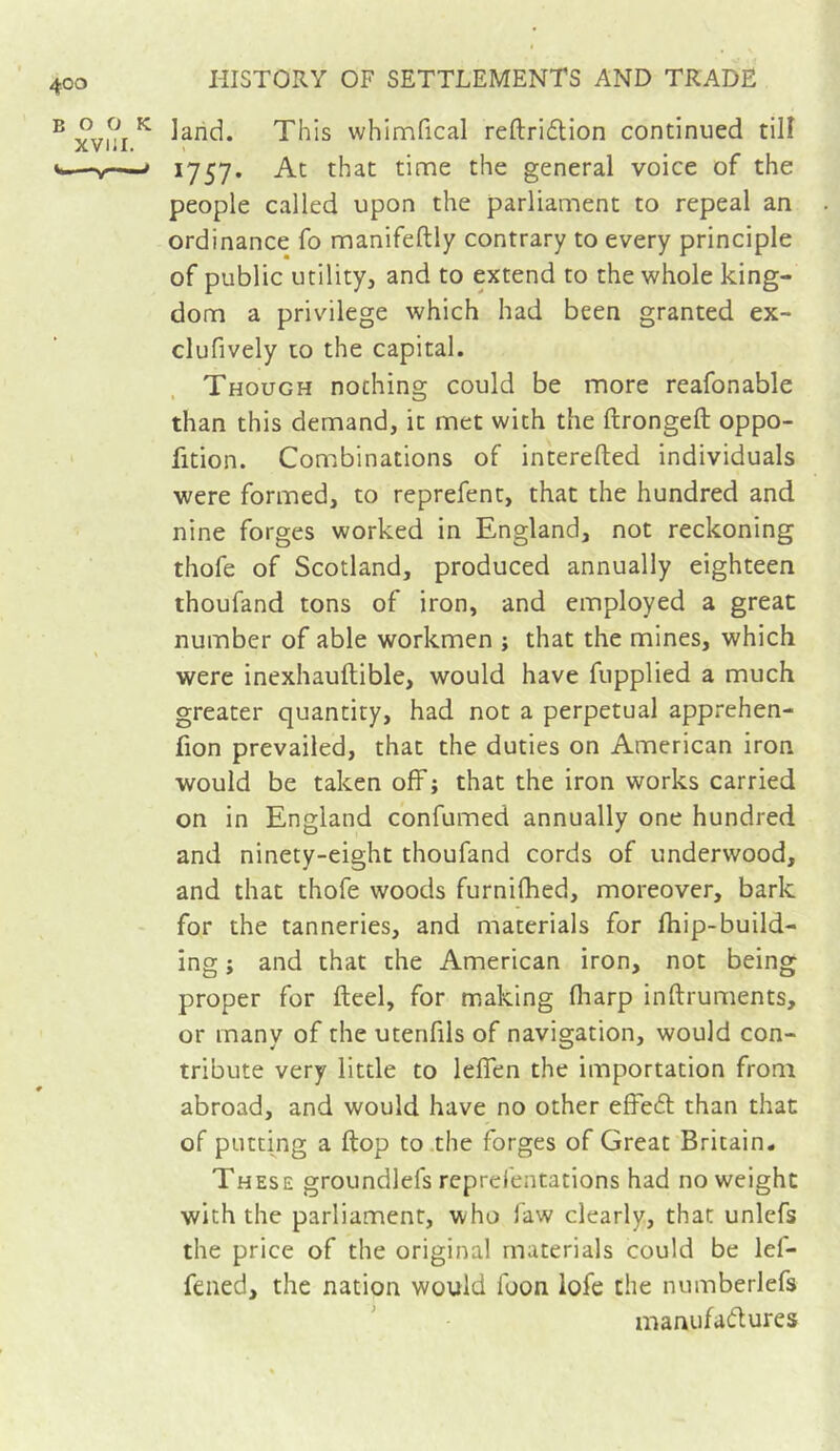 BOOK XVIJI. ^ ■■■■ land. This whlmfical reftridtion continued till » 1757, At that time the general voice of the people called upon the parliament to repeal an ordinance fo manifeftly contrary to every principle of public utility, and to extend to the whole king- dom a privilege which had been granted ex- clufively to the capital. Though nochino; could be more reafonable than this demand, it met with the ftrongefl: oppo- fition. Combinations of interefted individuals were formed, to reprefent, that the hundred and nine forges worked in England, not reckoning thofe of Scotland, produced annually eighteen thoufand tons of iron, and employed a great number of able workmen ; that the mines, which were inexhauftible, would have fupplied a much greater quantity, had not a perpetual apprehen- fion prevailed, that the duties on American iron would be taken off ; that the iron works carried on in England confumed annually one hundred and ninety-eight thoufand cords of underwood, and that thofe woods furnilhed, moreover, bark for the tanneries, and materials for fhip-build- ing ; and that the American iron, not being proper for fteel, for making fliarp inftruments, or many of the utenfils of navigation, would con- tribute very little to leffen the importation from abroad, and would have no other effeél than that of putting a (top to the forges of Great Britain. These groundlefs reprefentations had no weight with the parliament, who faw clearly, that unlefs the price of the original materials could be lef- fened, the nation would foon lofe the numberlefs manufadures