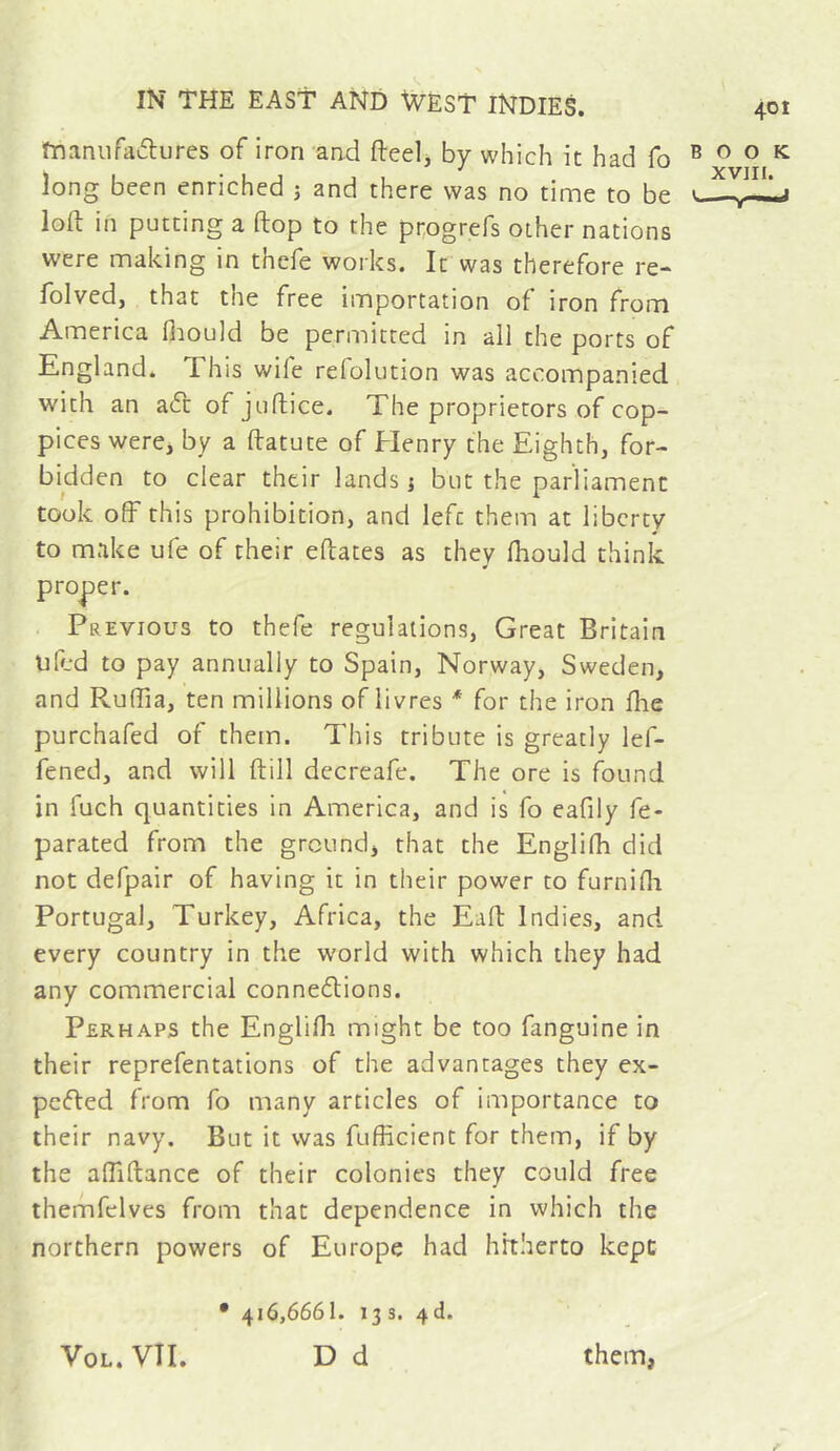 manufaiflures of iron and fteel, by which it had fo long been enriched j and there was no time to be loft in putting a ftop to the progrefs other nations were making in thcfe works. It was therefore re- folved, that the free importation of iron from America fiiould be permitted in all the ports of England. This wife refolution was accompanied with an a6t of juftice. The proprietors of cop- pices were, by a ftatute of Henry the Eighth, for- bidden to clear their lands i but the parliament took off this prohibition, and left them at liberty to make ufe of their eftates as they Ihould think proper. Previous to thefe regulations, Great Britain uftd to pay annually to Spain, Norway, Sweden, and Ruffia, ten millions of livres for the iron ftie purchafed of them. This tribute is greatly lef- fened, and will ftill decreafe. The ore is found in fuch quantities in America, and is fo eafily fe- parated from the ground, that the Englifh did not defpair of having it in their power to furnifli Portugal, Turkey, Africa, the Eaft Indies, and every country in the world with which they had any commercial connexions. Perhaps the Englifli might be too fanguine in their reprefentations of the advantages they ex- peXed from fo many articles of importance to their navy. But it was fufficient for them, if by the affiftancc of their colonies they could free themfelves from that dependence in which the northern powers of Europe had hitherto kept • 416,6661. 13s. 4d.