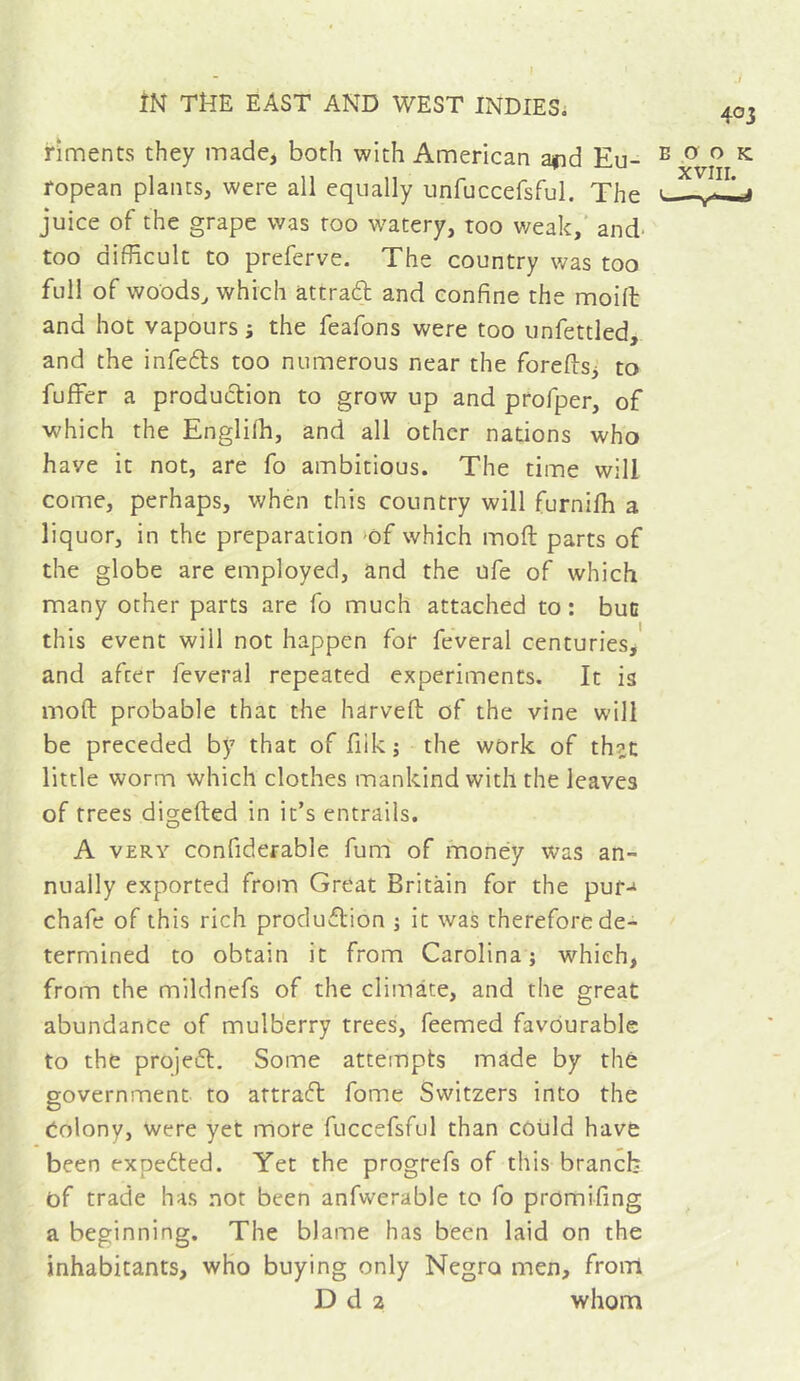 riments they made, both with American ajid Eu- ropean plants, were all equally unfuccefsful. The juice of the grape was too w^atery, too v/eak,‘ and- too difficult to preferve. The country was too full of woods^ which attraft and confine the moift and hot vapours j the feafons were too unfettled, and the infeéls too numerous near the foreds, to fulfer a production to grow up and profper, of which the Englilh, and all other nations who have it not, are fo ambitious. The time will come, perhaps, when this country will furnifh a liquor, in the preparation >of which moft parts of the globe are employed, and the ufe of which many other parts are fo much attached to : buc this event will not happen for feveral centuries, and after feveral repeated experiments. It is moft probable that the harveft of the vine will be preceded by that of fiikj the work of th?c little worm which clothes mankind with the leaves of frees digefted in it’s entrails. A VERY confiderable fum of money was an- nually exported from Great Britain for the puf-i chafe of this rich produflion j it was therefore de- termined to obtain it from Carolina; which, from the mildnefs of the cliinate, and the great abundance of mulberry trees, feemed favourable to the projefl. Some attempts made by thé government to artraft fome Switzers into the Colony, were yet more fuccefsful than could have been expected. Yet the progrefs of this branch of trade has not been anfwerable to fo promifing a beginning. The blame has been laid on the inhabitants, who buying only Negro men, front D d 2 whom