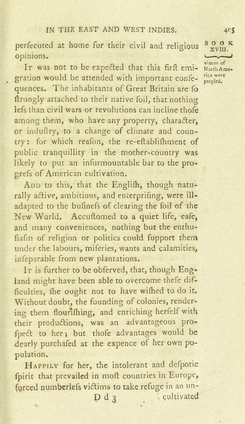 perfecuted at home for their civil and religious ^xvm^ opinions. . j It was not to be expected that this firft emi- NorthAme^ gration would be attended with important confe- quences. The inhabitants of Great Britain are fo ftrongly attached to their native foil, that nothing lefs than civil wars or revolutions can incline thofe among them, who have any property, charaéler, or indufiry, to a change of climate and coun- try: for which reafon, the re*eftablifhment of public tranquillity in the mother-country was likely to put an infurmountable bar to the pro- grefs of American cultivation. Add to this, that the Englifh, though natu- rally a6tive, ambitious, and enterprifing, were ill- adapted to the bufinefs of clearing the foil of the New World, Accuftomed to a quiet life, eafe, and many conveniences, nothing but the enthu- fiafm of religion or politics could fupport them under the labours, miferies, wants and calamities, infeparable from new plantations. It is further to be obferved, that, though Eng- land might have been able to overcome thefe dif- ficulties, fiae ought not to have wilhed to do it. Without doubt, the founding of colonies, render- ing them flourllhing, and enriching herfelf with their producflions, was an advantageous pr'o- fpc6t to her ; but thofe advantages would be dçarly purchafed at the expence of her own po- pulation. Happily for her, the intolerant and defpotic fpirit that prevailed in moft countries in Europe, forced numberlefs viâiims to take refuge in an un- D d 3 . cultivated