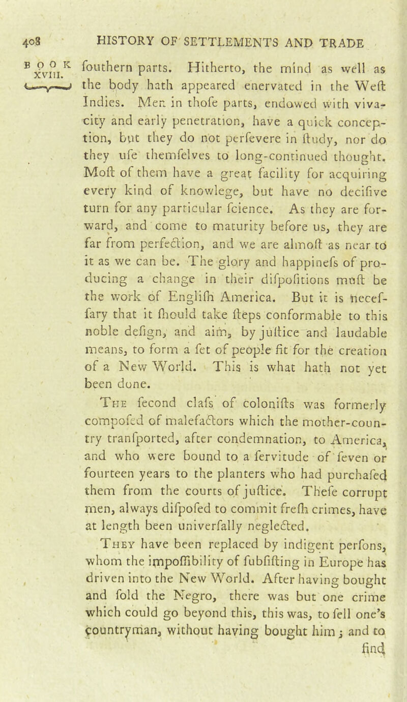 fouthern parts. Hitherto, the mind as well as the body hath appeared enervated in the Weft Indies. Men in thofe parts, endowed vvith viva- city and early penetration, have a quick concep- tion, but they do not perfevere in ftudy, nor do they life themfelves to long-continued thought. Moft of them have a great facility for acquiring every kind of knowlege, but have no decifive turn for any particular fcience. As they are for- ward, and come to maturity before us, they are far from perfection, and we are almoft as near to it as we can be. The glory and happinefs of pro- ducing a change in their difpofitions muft be the work of Englifn America. But it is hecef- fary that it fliould take fteps conformable to this noble defign, and aim, by jultice and laudable means, to form a fet of people fit for the creation of a Nev/ World. This is what hath not yet been done. The fécond clafs of colonifts was formerly compofed of malefactors which the mother-coun- try tranfported, after condemnation, to America, and who were bound to a fervitude of feven or fourteen years to the planters who had purchafed them from the courts of juftice. Thefe corrupt men, always difpofed to commit frefli crimes, have at length been univerfally negleCted. They have been replaced by indigent perfons, whom the impofiibility of fubfifting in Europe has driven into the New World. After having bought and fold the Negro, there was but one crime which could go beyond this, this was, to fell one's çountryndan, without having bought him j and to find