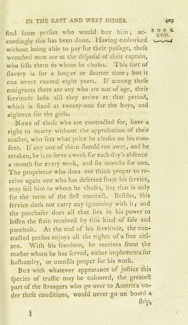 find fome perfon who would buy him ; ac- ^ cordingly this has been done. Having emb?»rked u- without being able to pay for their pallage, thefe wretched men are at the difpofal of their captain, who fells them to whom he chufes. This fort of flavery is for a longer or fhorter time j but it can never exceed eight years. If among thefe emigrants there are any who are not of age, their fervitude lafts till they arrive at that period, which is fixed at twenty-one for the boys, and eighteen for the girls. None of thofe who are contradted for, have a right to marry without the approbation of their mafter, who fcts what price he chufes on his con- fent. If any one of them fhould run away, and be retaken, he is to ferve a week for each day’s abfence a month for every week, and fix months for one. The proprietor who does not think proper to re- ceive again one who has deferred from his fervice, may fell him to whom he chufes, buf that is only for the term of the firft contradb. Befides, this fervice doth not carry any ignominy with itj and the purchafer does all that lies in his power to JeflTen the (tain received by this kind of fale and purchafe. At the end of his fervitude, the con- tra^ed perfon enjoys all the rights of a free citi- zen. With his freedom, he receives from the mafter whom he has ferved, either implements for hufbandry, or utenfils proper for his work. But with whatever appearance of juftice this fpecies of traffic may be coloured, the greateft part of the ftrangers who go over to America un- der thefe conditions, would neyer go on board a i