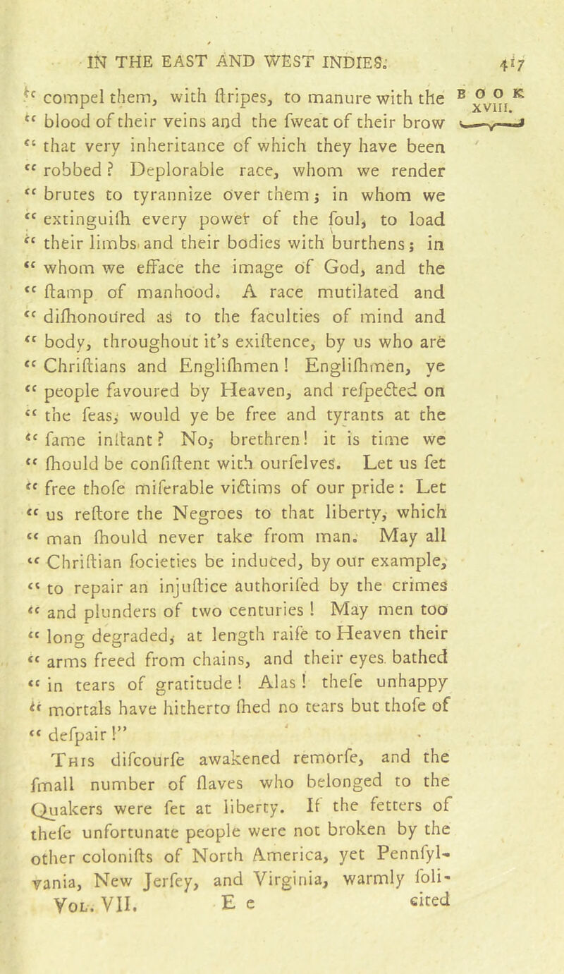 compel them, with ftripes, to manure with the “ blood of their veins and the fweat of their brow “ that very inheritance of which they have been robbed ? Deplorable race, whom we render '^brutes to tyrannize over them j in whom we extinguilhi every powet of the foul, to load their limbs.and their bodies with burthens; in whom we efface the image of God, and the ftamp of manhood. A race mutilated and difhonoured aS to the faculties of mind and body, throughout it’s exiftence, by us who are Chriftians and Engliflimen ! Englifhmen, ye people favoured by Heaven, and refpedted on the feas,- would ye be free and tyrants at the fame inllant ? No; brethren! it is time we fhould be confident with ourfclves. Let us fet free thofe miferable vidims of our pride : Let us reftore the Negroes to that liberty, which “ man fhould never take from man. May all Chriftian focieties be induced, by our example,' “ to repair an injuftice authorifed by the crimes and plunders of two centuries 1 May men too “ long degraded,- at length raife to Heaven their “ arms freed from chains, and their eyes, bathed “ in tears of gratitude ! Alas ! thefc unhappy ** mortals have hitherto fhed no tears but thofe of “ defpair !” This difcourfe awakened remorfe, and the fmall number of flaves who belonged to the Quakers were fet at liberty. If the fetters of thefe unfortunate people were not broken by the other colonifts of North America, yet Pennfyl- vania. New Jerfey, and Virginia, warmly foli- VoL. VII. E e cited BOOK XVIII.