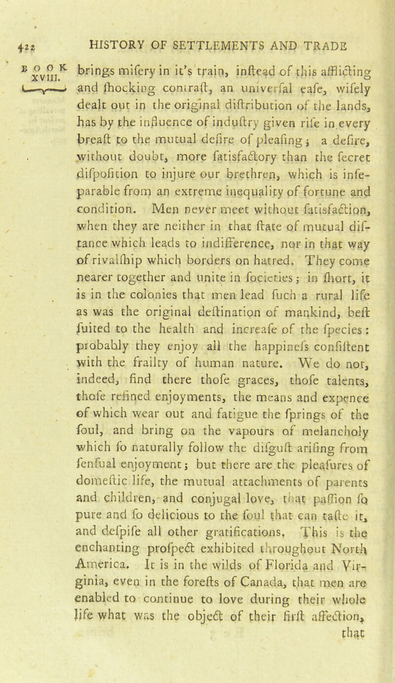 4-22 ® brings mifery in it’s'train, infield of this afflicting t—-V—and fflocking coniraft, an univerfal cafe^ wifely dealt out in the original diftribution of the lands, has by the influence of induftry given rife in.every breaft to the mutual defire of pleafingi a defire, .without doubt, more fatisfadlory than the fecret difpofition to injure our brethren, which is infe- parable from an extreme inequality of fortune and condition. Men never meet without fatisfadtion, when they are neither in that ftate of mutual dif- tance which leads to indifference, nor in that way of rivallliip which borders on hatred. They come nearer together and unite in focieties -, in fliort, it is in the colonies that men lead fuch a rural life as was the original deftination of mankind, bell fuited to the health and increafe of the fpecies : probably they enjoy all the happinefs confiftent with the frailty of human nature. We do nor, indeed, find there thofe graces, thofe talents, thofe refined enjoyments, the means and expence of which wear out and fatigue the fprings of the foul, and bring on the vapours of melancholy which fo naturally follow the difguft arifing from fenfual enjoyment; but there are.the pleafures of domeftic life, the mutual attachments of parents and children, and conjugal love, that paffion fq pure and fo delicious to the foul çhat can tafte it, and defpife all other gratifications, This is the enchanting prolpedl exhibited throughout North America. It is in the wilds of Florida and Vir- ginia, even in the forefts of Canada, that men are enabled to continue to love during their whole life what was the objedt of their firff affedlion, that