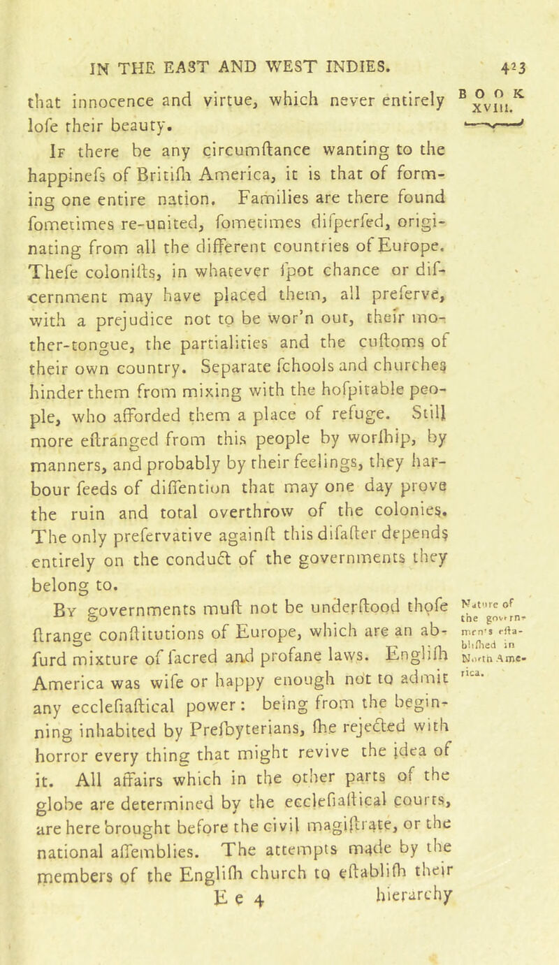 that innocence and virtue, which never entirely lofe their beauty. If there be any circumftance wanting to the happinefs of Britifli America, it is that of form- ing one entire nation. Families are there found fometimes re-united, fometimes difperfed, origi- nating from all the different countries of Europe. Thefe colonies, in whatever Ipot chance or dif- cernment may have placed them, all preferve, with a prejudice not to be wor’n out, their mo- ther-tongue, the partialities and the culloms of their own country. Separate fchools and churches hinder them from mixing with the hofpitable peo- ple, who afforded them a place of refuge. Still more eftranged from this people by worlbip, by manners, and probably by their feelings, they har- bour feeds of diffentiun that may one day prove the ruin and total overthrow of the colonies. The only prefervative againfl this difader depends entirely on the conduct of the governments they belong to. By governments mud not be underdood thofe drange conditutions of Europe, which are an ab. furd mixture of lacred aad profane lavys. Englifh America was wife or happy enough not to adniit any ecclefiadical power : being from the begins ning inhabited by Pred)yterians, die rejected with horror every thing that might revive the idea of it. All affairs which in the other parts of the globe are determined by the ecclefiadical courts, are here brought before the civil magiltr^te, or the national affemblies. The attempts m^de by the rnembers of the Englilh church to edablifii their E e 4 hierarchy BOOK XVIU. ■V—^ Ndt'.ire ot the gov.rn. nirn’s rila- blifiied in Ni»-tn Ame» rica.