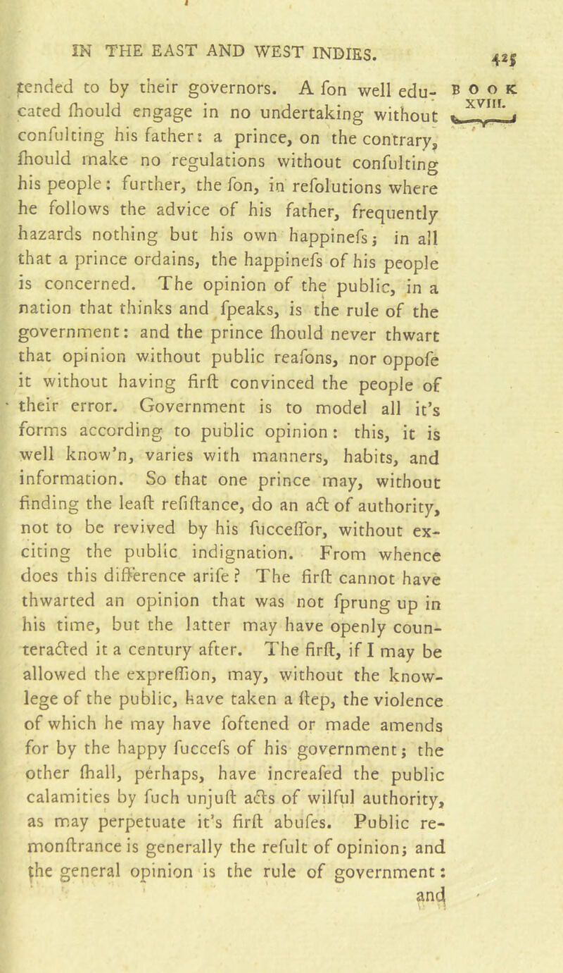 IN THE EAST AND WEST INDIES. 42| jtcnded to by their governors. A fon well edu- book Gated Ihould engage in no undertaking without * confulting his father: a prince, on the contrary^ fhould make no regulations without confulting his people; further, the fon, in refolutions where he follows the advice of his father, frequently hazards nothing but his own happinefsj in all that a prince ordains, the happinefs of bis people is concerned. The opinion of the public, in a nation that thinks and fpeaks, is the rule of the government: and the prince Ihould never thwart that opinion without public reafons, nor oppofe it without having firft convinced the people of their error. Government is to model all it’s forms according to public opinion: this, it is well know’n, varies with manners, habits, and information. So that one prince may, without finding the leaft refiftance, do an ad of authority, not to be revived by his fucceffor, without ex- citing the public indignation. From whence does this difference arife ? The firft cannot have thwarted an opinion that was not fprung up in his time, but the latter may have openly coun- teraded it a century after. The firft, if I may be allowed the expreffion, may, without the know- lege of the public, have taken a ftep, the violence of which he may have foftened or made amends for by the happy fuccefs of his government; the other (hall, pérhaps, have increafed the public calamities by fuch unjuft ads of wilful authority, as m,ay perpetuate it’s firft abufes. Public re- monftranceis generally the refult of opinion; and ^he general opinion is the rule of government :