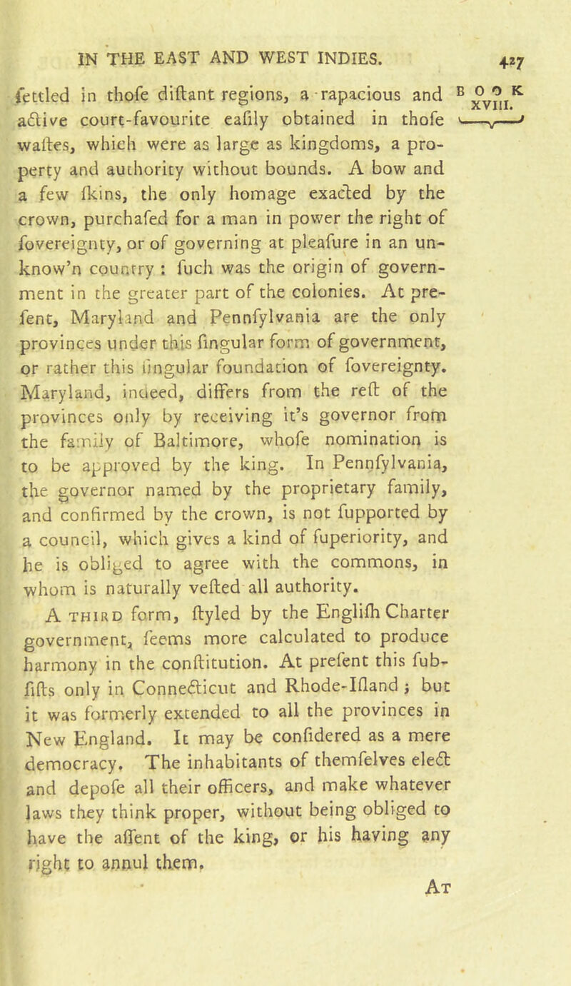 fettled in thofe diftant regions, a-rapacious and aélive court-favourite eafily obtained in thofe waltes, which were as large as kingdoms, a pro- perty and authority without bounds. A bow and a few (kins, the only homage exacted by the crown, purchafed for a man in power the right of fovereignty, or of governing at pleafure in an un- know’n country : fuch was the origin of govern- ment in the greater part of the colonies. At pre- fent, Maryland and Pennfylvania are the only provinces under this fingular form of government, or rather this lingular foundation of fovereignty, Maryland, indeed, differs from the reft of the provinces only by receiving it’s governor fronn the family of Baltimore, whofe nomination is to be approved by the king. In Pennfylvania, the governor named by the proprietary family, and confirmed by the crown, is not fupported by a council, which gives a kind of fuperiority, and he is obliged to agree with the commons, in whom is naturally veiled all authority. A THIRD form, ftyled by the Englilh Charter government, feems more calculated to produce harmony in the conftitution. At prefent this fub- fifts only in Connedicut and Rhode-Iftand } but it was formerly extended to all the provinces in New England. It may be confidered as a mere democracy. The inhabitants of themfelves eled and depofe all their officers, and make whatever laws they think proper, without being obliged to have the alfent of the king, or his having any right to annul them. At