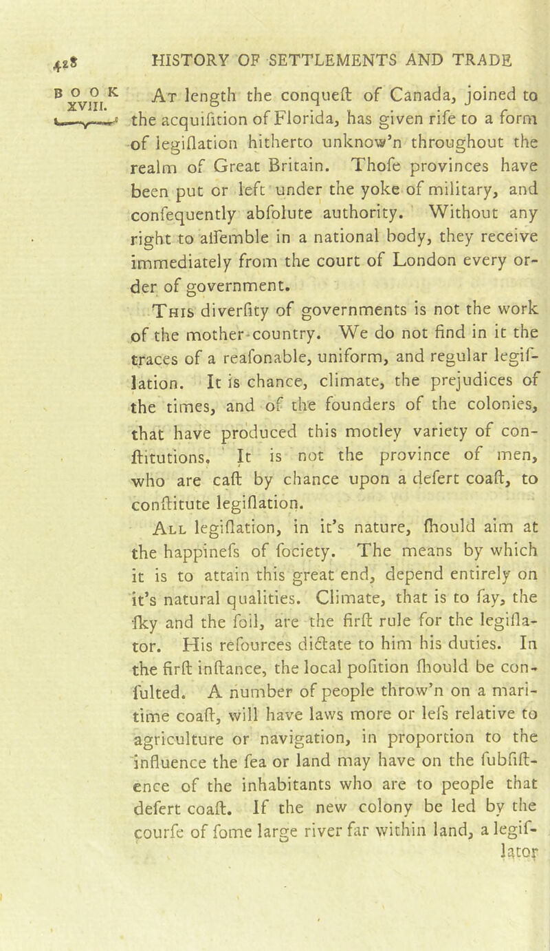 At length the conquefl: of Canada, joined to the acquifition of Florida, has given rife to a form of legiflation hitherto unknow’n throughout the realm of Great Britain. Thofe provinces have been put or left under the yoke of military, and confequently abfolute authority. Without any right to aifemble in a national body, they receive immediately from the court of London every or- der of government. This diverfity of governments is not the work of the mother-country. We do not find in it the traces of a reafonable, uniform, and regular legif- lation. It is chance, climate, the prejudices of the times, and of the founders of the colonies, that have produced this motley variety of con- ftitutions, ' It is not the province of men, who are caft by chance upon a defert coaft, to confiitute legiflation. All legiflation, in it’s nature, fliould aim at the happinefs of fociety. The means by which it is to attain this great end, depend entirely on it’s natural qualities. Climate, that is to fay, the fky and the foil, are the firfl; rule for the legifla- tor. His refources dictate to him his duties. In the firfl: inftance, the local pofition fliould be con- fulted. A number of people throw’n on a mari- time coaft, will have laws more or lefs relative to agriculture or navigation, in proportion to the influence the fea or land may have on the fubfift- ence of the inhabitants who are to people that defert coaft. If the new colony be led by the courfe of fome large river far within land, a legif- lacor