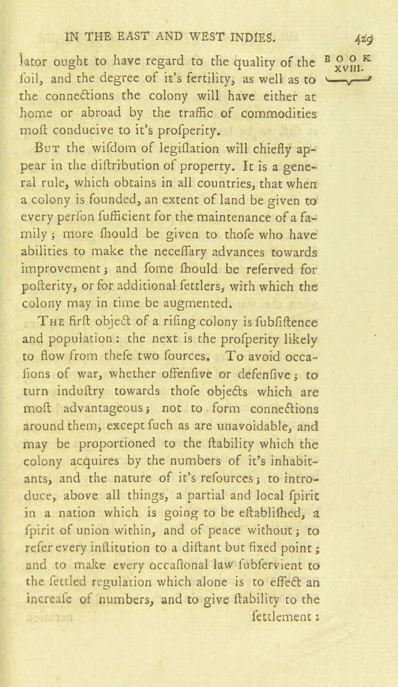 lator ought to have regard to the quality of the foil, and the degree of it’s fertility, as well as to the connections the colony will have either at home or abroad by the traffic of commodities mofl conducive to it’s profperity. But the wifdom of legiflation will chiefly ap- pear in the diftribution of property. It is a gene- ral rule, which obtains in all countries, that when' a colony is founded, an extent of land be given to every perfon fufficient for the maintenance of a fa- mily ; more fliould be given to thofe who have abilities to make the necelTary advances towards improvement j and fome Ihould be referved for pofterity, or for additional fettlers, with which the colony may in time be augmented. The firfl: objeCt of a rifing colony is fubfiftence and population : the next is the profperity likely to flow from thefe two fources. To avoid occa- fions of war, whether offenfive or defenfive j to turn induftry towards thofe objefts which are mofl: advantageous i not to form connexions around them, except fuch as are unavoidable, and may be proportioned to the (lability which the colony acquires by the numbers of it’s inhabit- ants, and the nature of it’s refources j to intro- duce, above all things, a partial and local fpirit in a nation which is going to be eftabliffied, a fpirit of union within, and of peace without j to refer every inftitution to a diftant but fixed point ; and to make every occafional law fubfervient to the fettled regulation which alone is to effeX an increafe of numbers, and to give ftability to the fettlement :