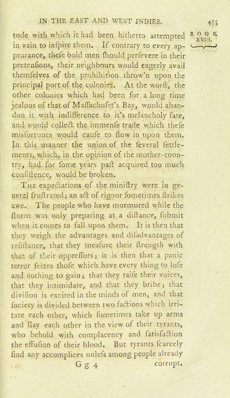 45S rude with which it had been hitherto attempted ® ^ in vain to infpire them. It contrary to every ap- —r—' pearance, thefe bold men Ihould perfevere in their pretenfions, their neighbours would eagerly avail themfelves of the prohibition throw’n upon the principal port of the colonies. At the worft, the other colonies which had been for a long time jealous of that of Mafiachufet’s Bay, would aban- don it with indifference to it’s melancholy fate, and- v/ouid colleft the immenfe trade which thefe misfortunes would caufe to flow in upon them. In this manner the union of the feveral fettle- ments, which^ in the opinion of the mother-coun- try, h^d for fome years pad acquired too much confiilence, would be broken. The expetdations of the miniftry were in ge- neral fruftraredj an a61: of rigour fometimes ftrikes awe. The people who have murmured while the ftorm was only preparing at a diflance, fubmit when it comes to fall upon them. It is then that they weigh the advantages and difadvantages of refiftance, that they mealuve their flrength with that of tîieir oppreffors j it is then that a panic terror feizes thofe which have every thing to lofe and nothing to gain; that they raife their voices, that they intimidate, and that they bribe} that divifion is excited in the minds of men, and that fociety is divided between two factions which irri- tate each other, which fometimes take up arms and flay each other in the view of their tyrants, who behold with complacency and ratisfa6lion the effufion of their blood. But tyrants fcarcely find any accomplices unlefs among people already G g 4 corrupt.