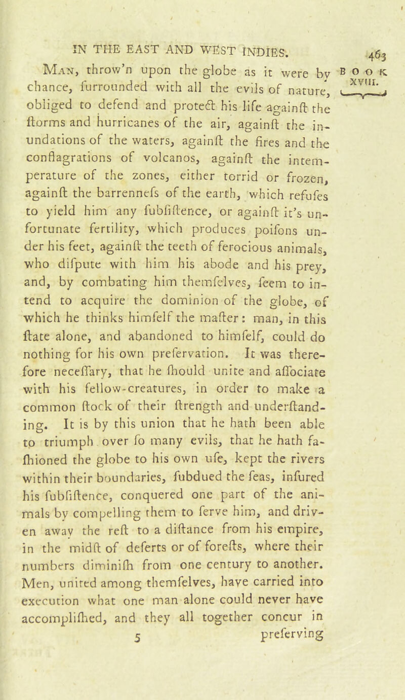 Man, throw’n upon the globe as it were bv book chance, furrounded with all the evils of nature, . j obliged CO defend and proteft his life againft the ftorms and hurricanes of the air, againft the in- undations of the waters, againft the fires and the conflagrations of volcanos, againft the incem- perature of the zones, either torrid or frozen, againft the barrennefs of the earth, which refufes to yield him any fubliftence, or againft it’s un- fortunate fertility, which produces poifons un- der his feet, againft the teeth of ferocious animals, who difpute with him his abode and his prey, and, by combating him themfelves, feem to in- tend to acquire the dominion of the globe, of which he thinks himfelf the mafter: man, in this ftate alone, and abandoned to himfelf, could do nothing for his own prefervation. It was there- fore neceflfary, that he fhould unite and aflbciate with his fellow-creatures, in order to make a common ftock of their ftrength and underftand- ing. It is by this union that he hath been able to triumph over fo many evils, that he hath fa- ' fliioned the globe to his own ufe, kept the rivers within their boundaries, fubdued the feas, infured his fubfiftence, conquered one part of the ani- mals by compelling them to ferve him, and driv- en awav the reft to a diftance from his empire, in the midft of deferts or of forefts, where their numbers diminifh from one century to another. Men, united among themfelves, have carried into execution what one man alone could never have accomplifhed, and they all together concur in 5 preferving