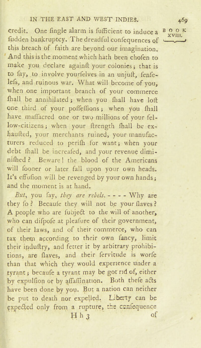 credit. One Tingle alarm is fufficient to induce a book **^V4V^W** XVill fudden bankruptcy. The dreadful conlequences of ’ w■'■■■» this breach of faith are beyond our imagination. ' And this is the moment which hath been chofen to make you declare againft your colonies i that is to fay, to involve yourfelves in an unjuft, fenfe- lefs, and ruinous war. What will become of you, when one important branch of your commerce fhall be annihilated ; when you fliall have loft one third of your poflelfions j when you lhall have maffacred one or two millions of your fel- low-citizens ; when your ftrength fhall be ex^ haufted, your merchants ruined, your manufac- turers reduced to perifti for want; when your debt fhall be increafed, and your revenue dimi- nifhed ? Beware ! the blood of the Americans will fooner or later fall upon your own heads. It’s effufion will be revenged by your own hands; and the moment is at hand. But^ you fay, they are rebels. Why are they fo ? Becaufe they will not be your flaves ? A people who are fubjeâ; to the will of another, who can difpofe at pleafure of their government, of their laws, and of their commerce, who can tax them açcording to their own fancy, limit their ipduftry, and fetter it by arbitrary prohibi- tions, are flaves, and their fervitude is worfe than that which they would experience under a tyrant ; becaufe a tyrant may be got nd of, either by expulfion or by aflaflination. Both thefe afls have been done by you. But a nation can neither be put to death nor expeflçd. Libcty can be çxpefled only from a rupture, tbs csnfcquence ' H h 3 ' of
