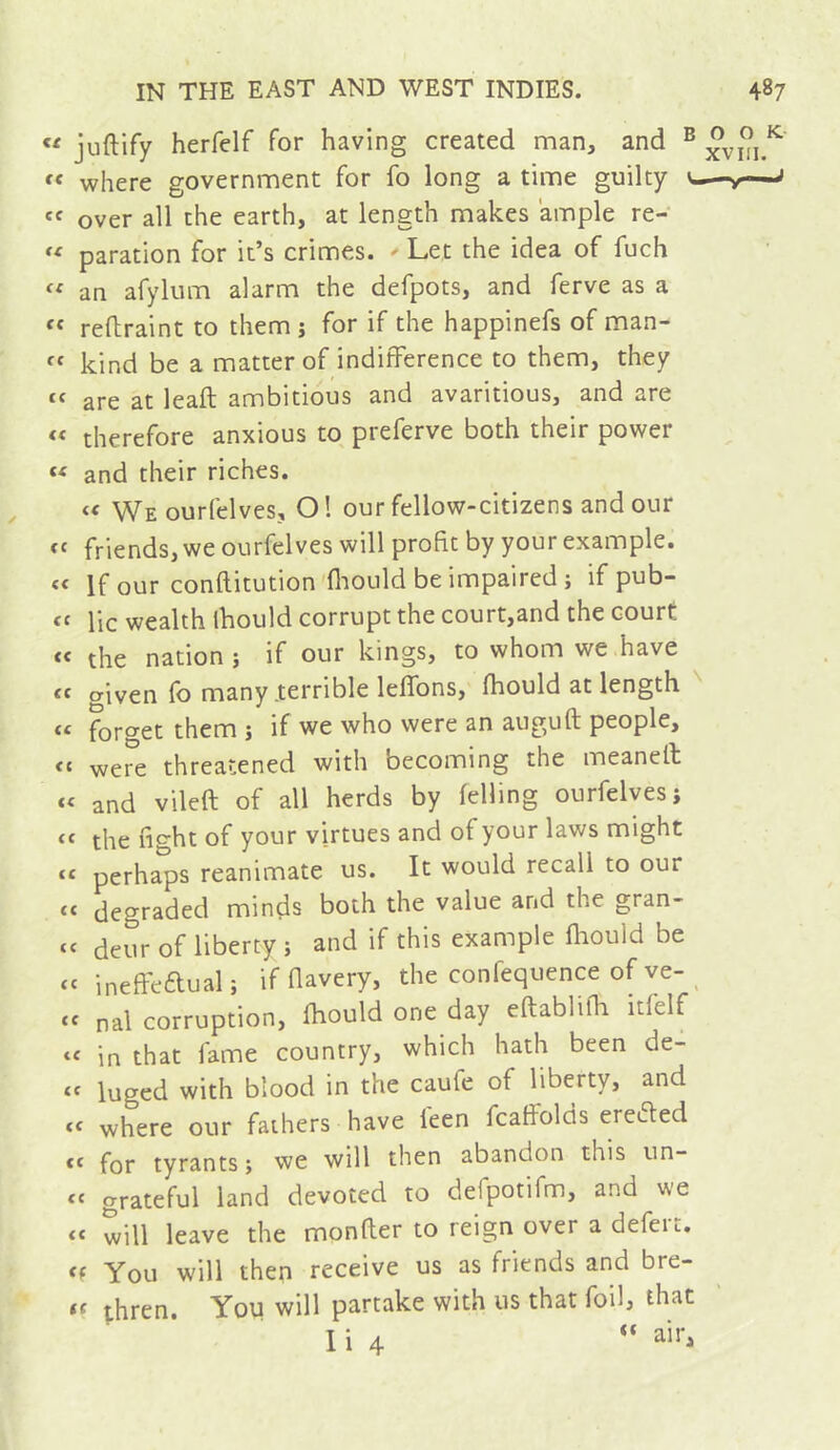 « juftify herfelf for having created man, and ^ “ where government for fo long a time guilty over all the earth, at length makes ample re- paration for it’s crimes. Let the idea of fuch « an afylum alarm the defpots, and ferve as a refhraint to them j for if the happinefs of man- kind be a matter of indifference to them, they “ are at leaft ambitious and avaritious, and are « therefore anxious to preferve both their power « and their riches. We ourfelves, Ol our fellow-citizens and our friends, we ourfelves will profit by your example. « If our conftitution fliOLild be impaired j if pub- lie wealth ihould corrupt the court,and the court “ the nation ; if our kings, to whom we have tf o-iven fo many .terrible leffons,' fhould at length « forget them j if we who were an auguft people, were threatened with becoming the meaneit « and vileft of all herds by felling ourfelves; « the fight of your virtues and of your laws might “ perhaps reanimate us. It would recall to our « degraded minds both the value and the gran- « deur of liberty ; and if this example fliould be cc ineffeaual; if davery, the confequence of ve-^ cc nal corruption, fhould one day eftabliffi itfelf in that fame country, which hath been de- ‘‘ luged with blood in the caufe of liberty, and « where our fathers have feen fcaffolds ere^ed ** for tyrants j we will then abandon this un- “ grateful land devoted to defpotifm, and we “ will leave the monfler to reign over a defeu. You will then receive us as friends and bre- « thren. You will partake with us that foil, that