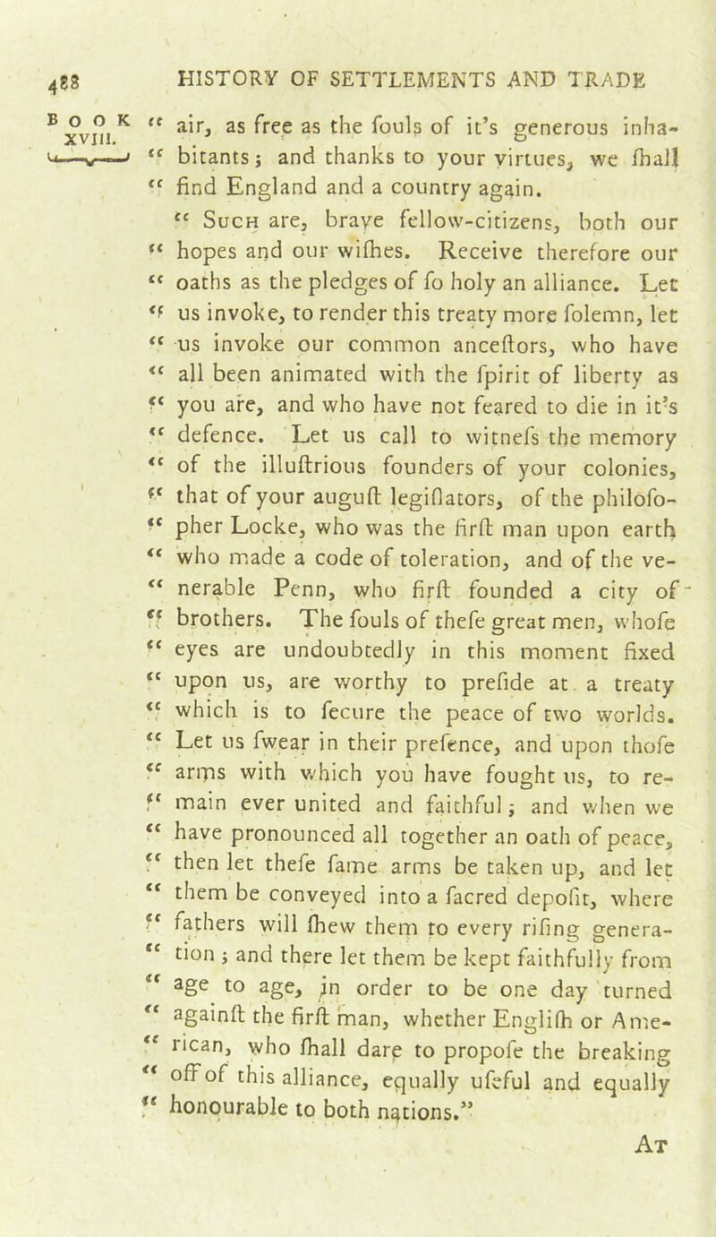 as free as the fouls of it’s generous inha- <-<—w—/ bitants j and thanks to your yiriues, we fhaJl find England and a country again. “ Such are, brave fellow-citizens, both our hopes and our wifhes. Receive therefore our “ oaths as the pledges of fo holy an alliance. Let us invoke, to render this treaty more folemn, let us invoke our common anceftors, who have all been animated with the fpirit of liberty as you are, and who have not feared to die in it’s defence. Let us call to witnefs the merhory “ of the illuftrious founders of your colonies, that of your auguft legiflators, of the philofo- pher Locke, who was the firfl man upon earth “ who made a code of toleration, and of the ve- “ nerable Penn, who firft founded a city of“ brothers. The fouls of thefe great men, whofe “ eyes are undoubtedly in this moment fixed upon us, are worthy to prefide at a treaty ‘f which is to fecure the peace of two worlds. ‘‘ Let us fwear in their prefence, and upon thofe amas with v/hich you have fought us, to re- f‘ main ever united and faithful ^ and when we ^ ‘‘ have pronounced all together an oath of peace, then let thefe fame arms be taken up, and let “ them be conveyed into a facred depofit, where “ fathers will (hew them to every rifing genera- “ tion i and there let them be kept faithfully from “ age to age, ^n order to be one day 'turned againft the firii man, whether Englifh or Ame- ** rican, who fhall dare to propofe the breaking off of this alliance, equally ufeful and equally honourable to both nations.” At