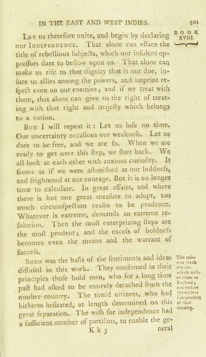 Let us therefore unite, and begin by declaring our Independence. That alone can efface the title of rebellious fubje£ls, which our infolentop- preflbrs dare to bellow upon us. That alone can make us rife to that dignity that is our due, in- fure us allies among the powers, and imprint re- fpecfl even on our enemies ; and if we treat with them, that alone can give us the right of treat- ing with that right and majefly which belongs to a nation. But I will repeat it ; Let us lofe no time. Our uncertainty occafions our weaknefs. Let us dare to be free, and we are fo. When we are ready to get over this flep, we dart back. W^e all look at each other with anxious curiofity. It feems as if we were adonifhed at our boldnefs, and frightened at our courage. But it is no longer time to calculate. In great affairs, and where there is but one great meafure to adopt, too much circumfpedlion ceafes to be prudence. Whatever is extreme, demands an extreme re- folution. Then the mod enterprizing deps are the mod prudent; and the excefs of boldnefs becomes even the means and the warrant of fuccefs. Such was the bafis of the fentiments and ideas diffufed in this work. They confirmed in their principles thofe bold men, who for a long time pad had afked to be entirely detached from the mother-country. The timid citizens, who had hitherto hefitated, at length determined on this great feparation. The wifh for independence had a fufficient number of partifans, to enable the ge- K k 3 neral H I BOOK. XVIlI The COÎ8» nies nrealc the vies which unit. ed tnem to England ; and declare fh'mfclves ind-penden^ of that country.