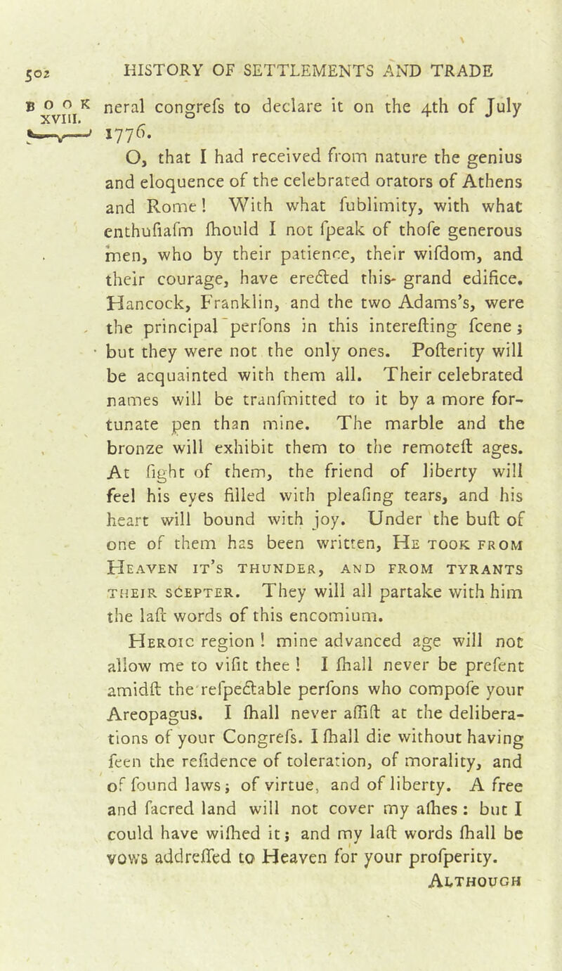 neral congrefs to declare it on the 4th of July 1776. O, that I had received from nature the genius and eloquence of the celebrated orators of Athens and Rome ! With what fublimity, with what enthufiafm fhould I not fpeak of thofe generous men, who by their patience, their wifdom, and their courage, have eredted this- grand edifice, H ancock, Franklin, and the two Adams’s, were the principal perfons in this interefting fcene ; but they were not the only ones. Pofterity will be acquainted with them all. Their celebrated names will be tranfmitted to it by a more for- tunate pen than mine. The marble and the bronze will exhibit them to the remoteft ages. At fight of them, the friend of liberty will feel his eyes filled with pleafing tears, and his heart will bound with joy. Under the buft of one of them has been written. He took from FIeaven it’s thunder, and from tyrants THEIR seEPTER. They will all partake with him the lafl' words of this encomium. Heroic region ! mine advanced age will not allow me to vifit thee ! I fhall never be prefent amidft the refpedlable perfons who compofe your Areopagus. I fhall never afTift at the delibera- tions of your Congrefs. I fhall die without having feen the refidence of toleration, of morality, and of found laws; of virtue, and of liberty. A free and facred land will not cover my afhes : but I could have wiflied it ; and my lafl words fhall be vows addrefled to Heaven for your profperity. Although