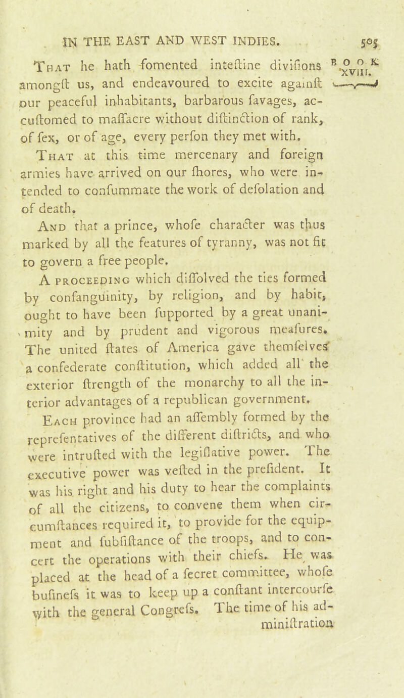 That he hath fomented inteftine divifions ^ amongft us, and endeavoured to excite agamll -- Diir peaceful inhabitants, barbarous favages, ac- cuftomed to maflacre without diftinclion of rank, of fex, or of age, every perfon they met with. That at this time mercenary and foreign armies have arrived on our fliores, who were in- tended to confummate the work of defolation and of death. And that a prince, whofe character was t|ius marked by all the features of tyranny, was not fit to govern a free people. A PROCEEDING which difTolved the ties formed by confanguinity, by religion, and by habit, ought to have been fupported by a great unani- ‘ mity and by prudent and vigorous meafures. The united dates of America gave themfelvcs’ a confederate conftitution, which added all the exterior ftrength of the monarchy to all the in- terior advantages of a republican government. Each province had an affembly formed by the reprefentatives of the different diftriiffs, and who v^ere intruded with the legiflative power. The executive power was veded in the prefident. It was his right and his duty to hear the complaints of all the citizens, to convene them when cir- cumdances required it, to provide for the equip- ment and fubfidance of the troops, and to con- cert the operations with their chiefs.. He^ was placed at the head of a fecret committee, whofe bufinefs it was to keep up a condant intercourfc \yith the general Congrefs. The time of his ad- miniftratiou