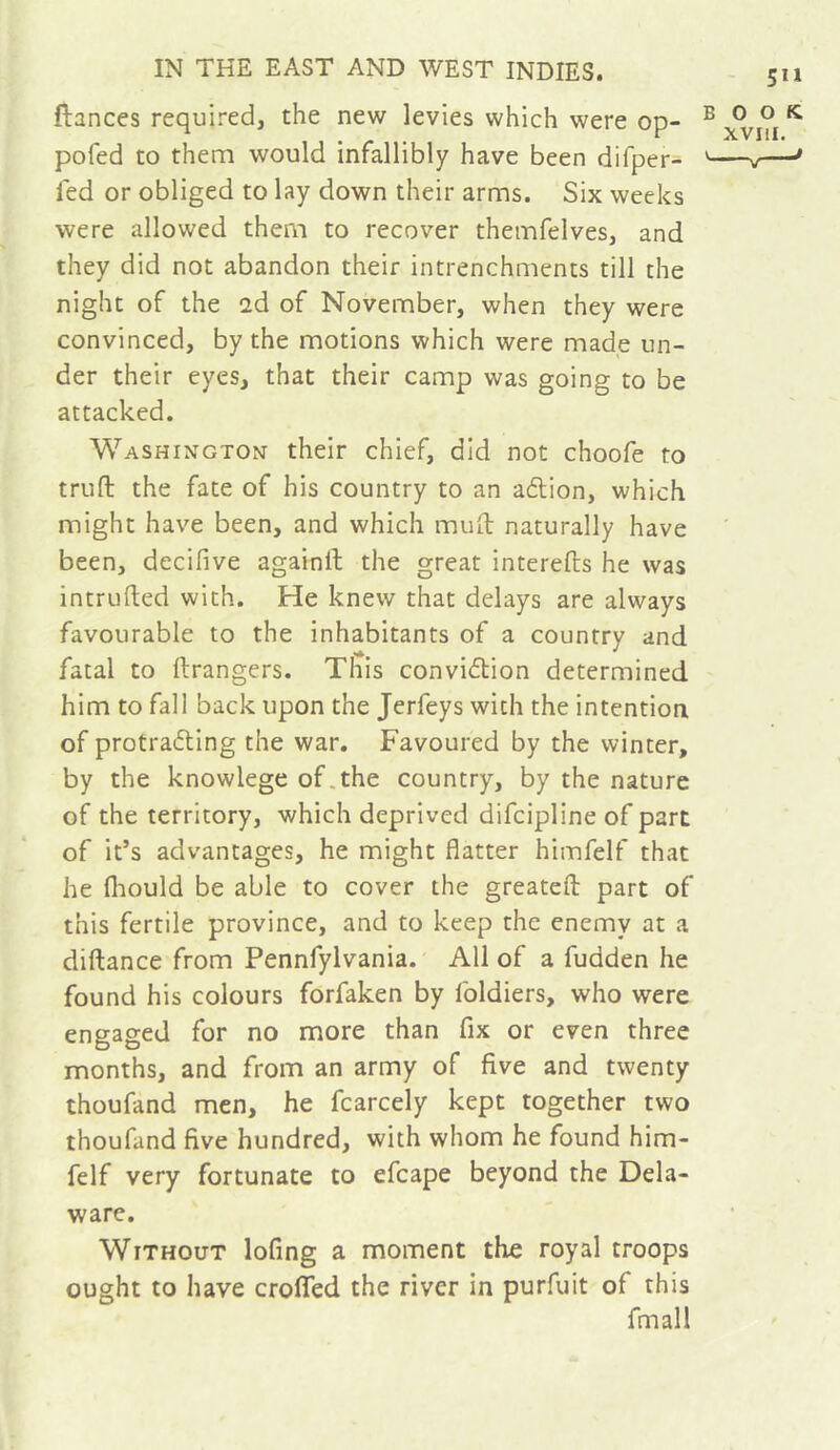 fiances required, the new levies which were op- pofed to them would infallibly have been difper- fed or obliged to lay down their arms. Six weeks were allowed them to recover themfelves, and they did not abandon their intrenchments till the night of the 2d of November, when they were convinced, by the motions which were made un- der their eyes, that their camp was going to be attacked. Washington their chief, did not choofe to truft the fate of his country to an aélion, which might have been, and which mull naturally have been, decifive againil the great interefts he was intruded with. He knew that delays are always favourable to the inhabitants of a country and fatal to ftrangers. This convidtion determined him to fall back upon the Jerfeys with the intention of protraeSling the war. Favoured by the winter, by the knowlege of.the country, by the nature of the territory, which deprived difeipline of part of it’s advantages, he might flatter himfelf that he fliould be able to cover the greatefl: part of this fertile province, and to keep the enemy at a diftance from Pennfylvania. All of a fudden he found his colours forfaken by foldiers, who were engaged for no more than fix or even three months, and from an army of five and twenty thoufand men, he fcarcely kept together two thoufand five hundred, with whom he found him- felf very fortunate to efcape beyond the Dela- ware. Without lofing a moment the royal troops ought to have crolTed the river in purfuit of this fmall