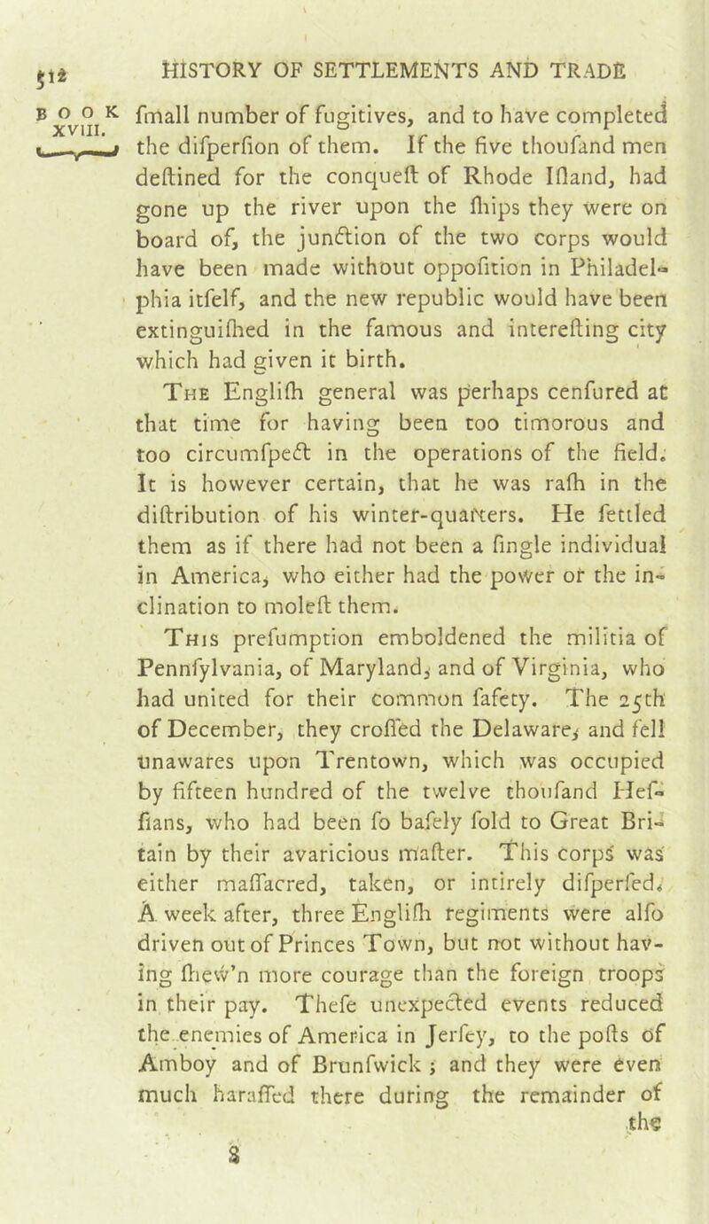 fmall number of fugitives, and to have completed the difperfion of them. If the five thoufand men deftined for the conqueft of Rhode Ifland, had gone up the river upon the fliips they were on board of, the junflion of the two corps would have been made without oppofition in Philadel- phia itfelf, and the new republic would have been extinguiflied in the famous and interefting city which had given it birth. The Englifh general was yierhaps cenfured at that time for having been too timorous and too circumfpeft in the operations of the field. It is however certain, that he was rafh in the diftribution of his winter-quai\:ers. He fettled them as if there had not been a fingle individual in Americaj who either had the povVer or the in- clination to moleft them. This prefumption emboldened the militia of Pennfylvania, of Maryland,' and of Virginia, who had united for their common fafety. The 25th of December, they crofled the Delaware,- and fell Unawares upon Trentown, which was occupied by fifteen hundred of the twelve thoufand Hef- flans, who had been fo bafely fold to Great Brn tain by their avaricious mafter. This corps was either mafiacred, taken, or intirely difperfed* À week after, three Englifii regiments were alfo driven out of Princes Town, but not without hav- ing Ilievv’n more courage than the foreign troops in their pay. Thefe unexpected events reduced the enemies of America In Jerfey, to the ports of Amboy and of Brunfwick ; and they were even much harartcd there during the remainder of th€