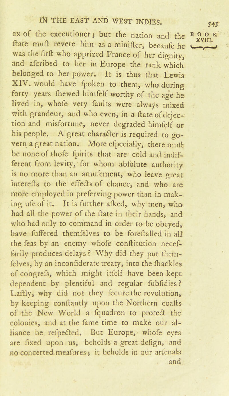 ax of the executioner; but the nation and the Hate muft revere him as a miniitcr, becaufe he was the firft who apprized France of her dignity, and afcribed to her in Europe the rank which belonged to her power. It is thus that Lewis XIV. would have fpoken to them, who during forty years fliewed himfeif worthy of the age he lived in, whofe very faults were always mixed with grandeur, and who even, in a ftate of dejec- tion and misfortune, never degraded himfeif or his people. A great charader is required to go- vern a great nation. More efpecially, there muft be none of thofe fpirits that are cold and indif- ferent from levity, for whom abfolute authority is no more than an amufement, who leave great interefts to the effeds of chance, and who are more employed in preferving power than in mak- ing ufeof it. It is further alked, why men, who had all the power of the ftate in their hands, and who had only to command in order to be obeyed, have fuffered themfelves to be foreftalled in all the feas by an enemy whofe conftitution necef- farily produces delays ? Why did they put them- felves, by an inconfiderate treaty, into the fliackles of congrefs, which might itfelf have been kept dependent by plentiful and regular fubfidies ? Laftly, why did not they fecure the revolution, by keeping conftantly upon the Northern coafts of the New World a fquadron to protedt the colonies, and at the fame time to make our al- liance be refpedled. But Europe, whofe eyes are fixed upon us, beholds a great defign, and no concerted meafures ; it beholds In our arienals