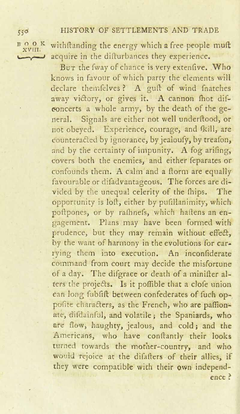 55<5 book XVIII. wichflanding the energy which a free people mufl acquire in the difturbances they experience. But the fvvay of chance is very extenfive. Who knows in favour of which party the elements will declare themfclves ? A gull of wind fnatches away victory, or gives it. A cannon fhot dif- eoncerts a whole army, by the death of the ge- neral. Signals are either not well underftood, or not obeyed. Experience, courage, and dcill, are counterafted by ignorance, by jealoufy, by treafon, and by the certainty of impunity. A fog arifing, covers both the enemies, and either feparates or confounds them. A calm and a florm are equally favourable or difadvantageous. The forces are di- vided by the unequal celerity of the fhips. The opportunity is loft, either by pufillanimity, which poftponcs, or by raflinefs, which haftens an en- gagement. Plans may have been formed with prudence, but they may remain without efFeft, by the want of harmony in the evolutions for car- rying them into execution. An inconfiderate command from court may decide the misfortune of a day. The difgrace or death of a minifter al- ters the projeéls. Is it poftible that a clofe union can long fubfift between confederates of fuch op- po'fite eharadlers, as the French, who are paftion- ate, difdainful, and volatile j the Spaniards, who are flow, haughty, jealous, and cold; and the Americans, who have conftantly their looks turned towards the mother-country, and who would rejoice at the diftftcrs of their allies, if they were compatible with their own independ- ence ?