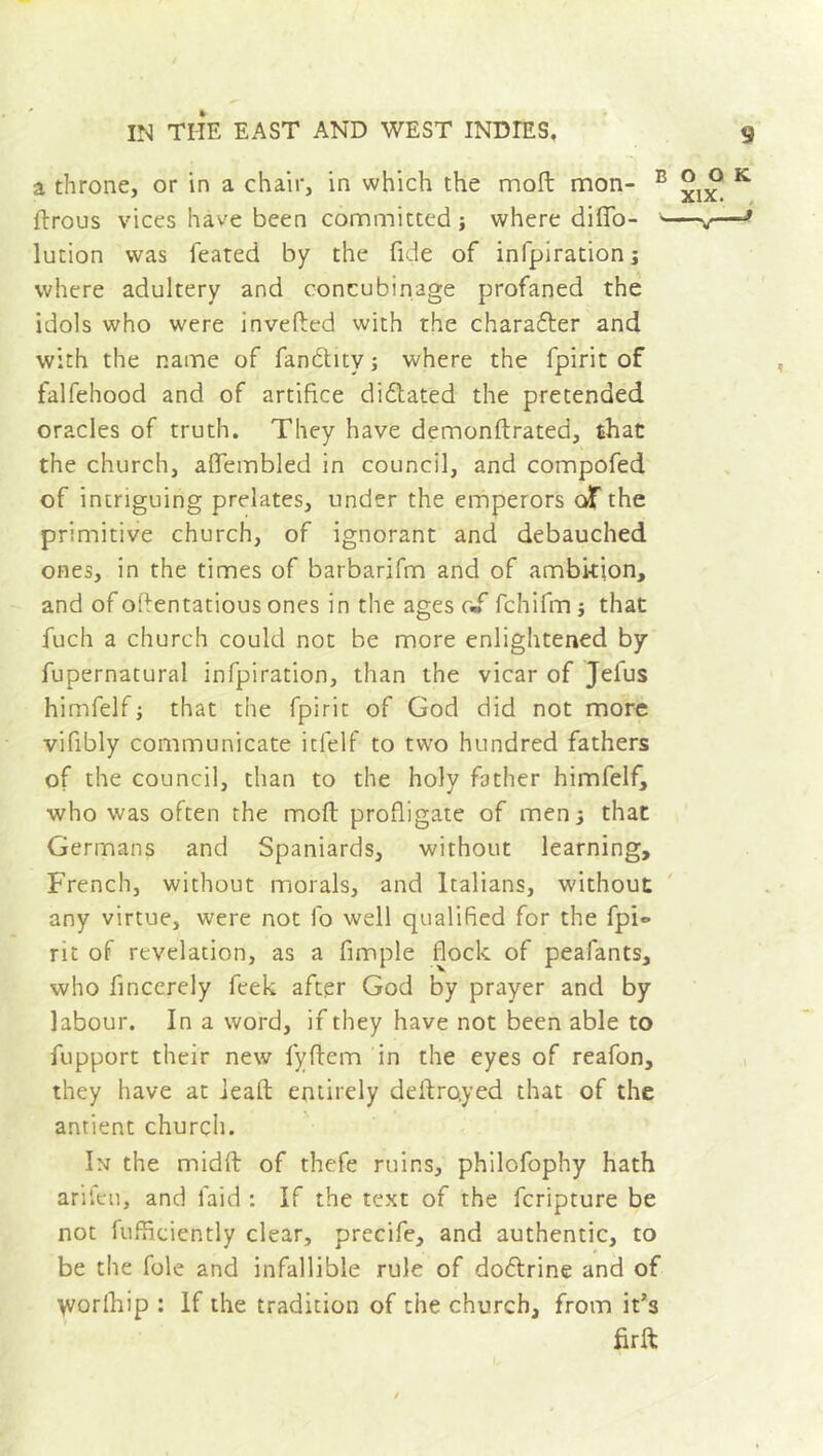 a throne, or in a chair, in which the mod mon- B ftrous vices have been committed -, where difio- lution was feated by the fide of infpiration; where adultery and concubinage profaned the idols who were invefled with the charaéler and with the name of fanditv; where the fpirit of falfehood and of artifice di&ated the pretended oracles of truth. They have demonftrated, that the church, aflembled in council, and compofed of intriguing prelates, under the emperors df the primitive church, of ignorant and debauched ones, in the times of barbarifm and of ambition, and of oflentatious ones in the ages of fchifm} that fuch a church could not be more enlightened by fupernatural infpiration, than the vicar of Jelus himfelf; that the fpirit of God did not more vifibly communicate itfelf to two hundred fathers of the council, than to the holy father himfelf, who was often the moft profligate of men; that Germans and Spaniards, without learning, French, without morals, and Italians, without any virtue, were not fo well qualified for the fpi® rit of revelation, as a fimple flock of peafants, who fincerely feek after God by prayer and by labour. In a word, if they have not been able to fupport their new fyftem in the eyes of reafon, they have at ieaft entirely deilro.yed that of the antient church. In the midft of thefe ruins, philofophy hath arifcn, and laid : If the text of the fcripture be not fufficiently clear, precife, and authentic, to be the foie and infallible rule of doélrine and of \vorlhip : If the tradition of the church, from it’s firft