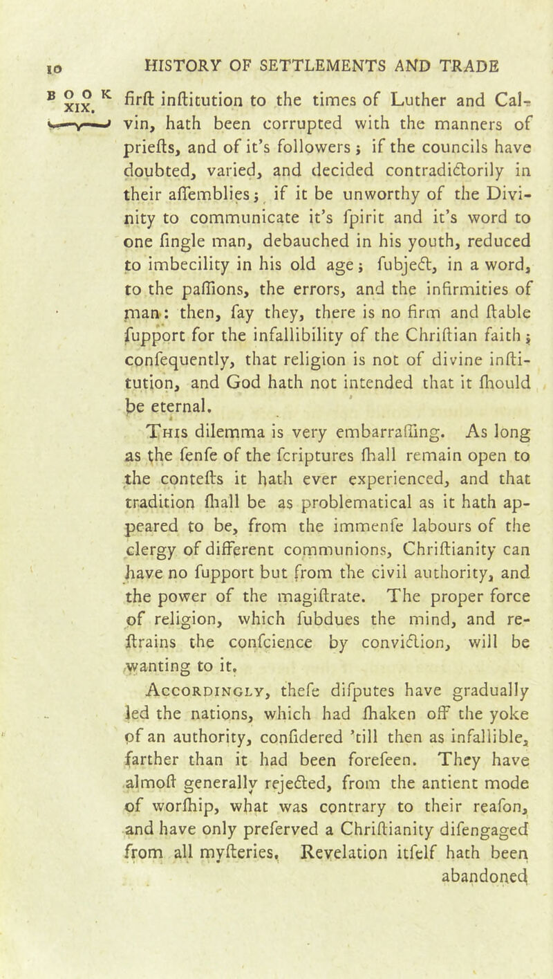 firft inftitution to the times of Luther and CaL vin, hath been corrupted with the manners of priefts, and of it’s followers j if the councils have doubted, varied, and decided contradictorily in their affembliesj if it be unworthy of the Divi- nity to communicate it’s fpirit and it’s word to one fingle man, debauched in his youth, reduced to imbecility in his old age ; fubjeCt, in a word, to the pallions, the errors, and the infirmities of man : then, fay they, there is no firm and ftable fupport for the infallibility of the Chriftian faith $ confequently, that religion is not of divine infti- tution, and God hath not intended that it fhould f)e eternal. This dilemma is very embarrafting. As long as the fenfe of the fcriptures fhall remain open to the contefts it hath ever experienced, and that tradition fhall be as problematical as it hath ap- peared to be, from the immenfe labours of the clergy of different communions, Chriftianity can have no fupport but from the civil authority, and the power of the magiftrate. The proper force of religion, which fubdues the mind, and re- ftrains the confcience by conviction, will be wanting to it. Accordingly, thefe difputes have gradually led the nations, which had fhalcen off the yoke of an authority, confidered ’till then as infallible, farther than it had been forefeen. They have almoft generally rejected, from the antient mode of worfhip, what was contrary to their reafon, and have only preferved a Chriftianity difengaged from all mvfteries. Revelation itfelf hath been abandoned