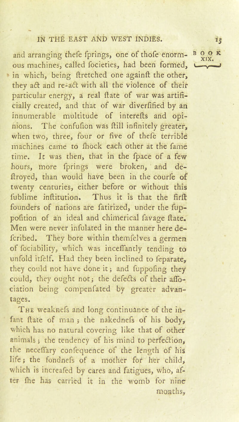 and arranging thefe fprings, one of thofe enorm- ous machines, called focieties, had been formed, in which, being ftretched one againft the other, they aft and re-a£t with all the violence of their particular energy, a real (late of war was artifi- cially created, and that of war diverfified by an innumerable multitude of interefts and opi- nions. The confufion was ftill infinitely greater, when two, three, four or five of thefe terrible machines came to fhock each other at the fame time. It was then, that in the fpace of a few hours, more fprings were broken, and de- ftroyed, than would have been in the courfe of twenty centuries, either before or without this fublime inftitution. Thus it is that the firfi: founders of nations are fatirized, under the fup- pofition of an ideal and chimerical favage ftate. Men were never infulated in the manner here de- icribed. They bore within themfelves a germen of fociability, which was incefiantly tending to unfold itfelf. Had they been inclined to feparate, they could not have done it ; and fuppofing they could, they ought not; the defeats of their afio- ciation being compenfated by greater advan- tages. The weaknefs and long continuance of the in- fant ftate of man ; the nakednefs of his body, which has no natural covering like that of other animals ; the tendency of his mind to perfection, the necefiary confequence of the length of his life ; the fondnefs of a mother fot her child, which is increafed by cares and fatigues, who, af- ter (lie has carried it in the womb for nine months.