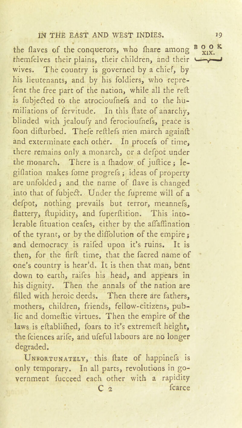 the flaves of the conquerors, who fhare among themfelves their plains, their children, and their wives. The country is governed by a chief, by his lieutenants, and by his foldiers, who repre- fent the free part of the nation, while all the reft is fubjedled to the atrocioufnefs and to the hu- miliations of fervitude. In this ftate of anarchy, blinded with jealoufy and ferocioufnefs, peace is foon difturbed. Thefe reftlefs men march againft and exterminate each other. In procefs of time, there remains only a monarch, or a defpot under the monarch. There is a fhadow of juftice; le- giflation makes fome progrefs -, ideas of property are unfolded ; and the name of flave is changed into that of fubjedt. Under the fupreme will of a defpot, nothing prevails but terror, meannefs, flattery, ftupidity, and fuperftition. This into- lerable fltuation ceafes, either by the aflaffination of the tyrant, or by the diflolution of the empire ; and democracy is raifed upon it’s ruins. It is then, for the firft time, that the facred name of one’s country is hear’d. It is then that man, bent down to earth, raifes his head, and appears in his dignity. Then the annals of the nation are filled with heroic deeds. Then there are fathers, mothers, children, friends, fellow-citizens, pub- lic and domeftic virtues. Then the empire of the laws is eftablifhed, foars to it’s extremeft height, the fciences arife, and ufeful labours are no longer degraded. Unfortunately, this ftate of happinefs is only temporary. In all parts, revolutions in go- vernment fucceed each other with a rapidity