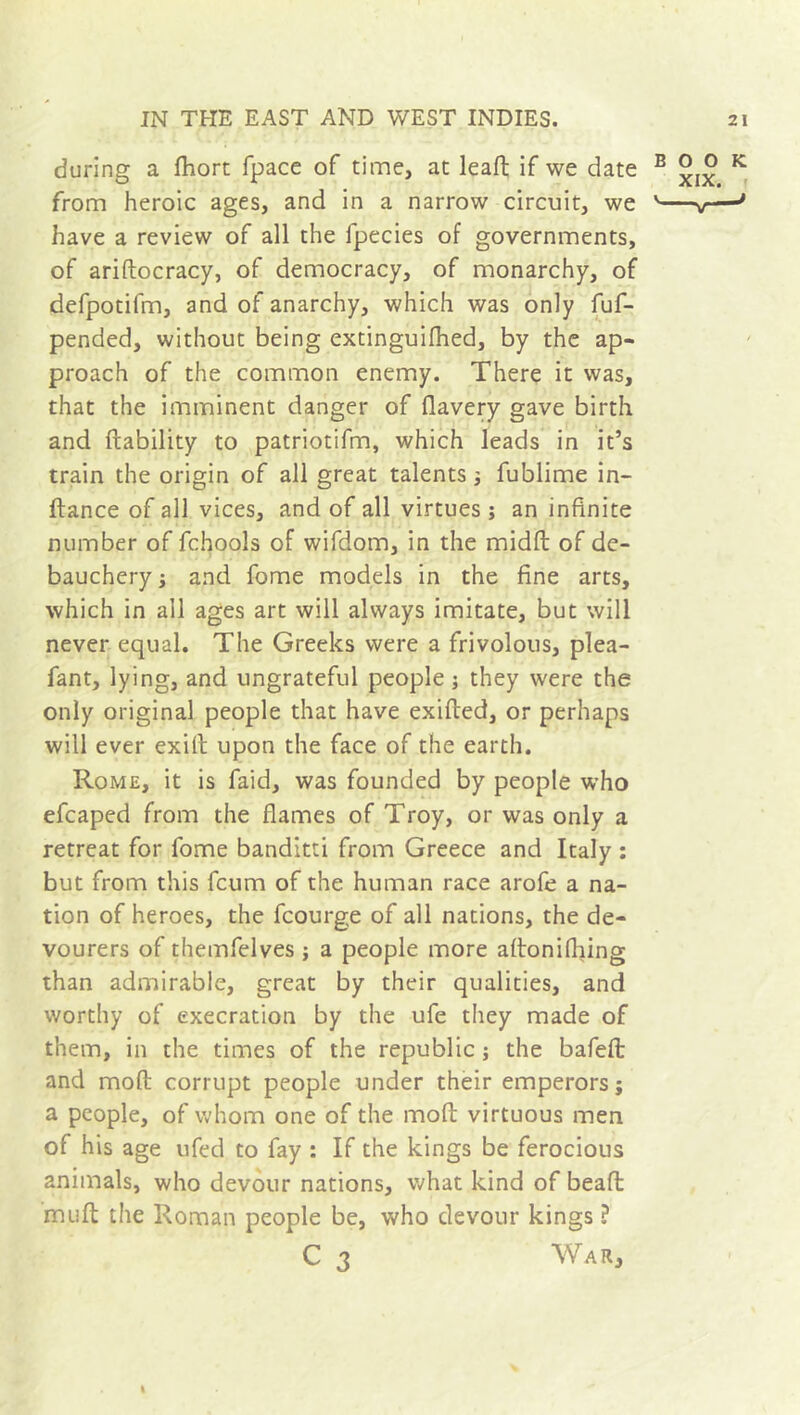 during a fhort fpace of time, at leaft if we date B K from heroic ages, and in a narrow circuit, we ' v—J have a review of all the fpecies of governments, of ariftocracy, of democracy, of monarchy, of defpotifm, and of anarchy, which was only fuf- pended, without being extinguifhed, by the ap- proach of the common enemy. There it was, that the imminent danger of flavery gave birth and liability to patriotifm, which leads in it’s train the origin of all great talents ; fublime in- ftance of all vices, and of all virtues; an infinite number of fchools of wifdom, in the midft of de- bauchery ; and fome models in the fine arts, which in all ages art will always imitate, but will never equal. The Greeks were a frivolous, plea- fant, lying, and ungrateful people ; they were the only original people that have exifted, or perhaps will ever exifi upon the face of the earth. Rome, it is faid, was founded by people who efcaped from the flames of Troy, or was only a retreat for fome banditti from Greece and Italy ; but from this fcum of the human race arofe a na- tion of heroes, the fcourge of all nations, the de- vourers of themfelves ; a people more aftonifhing than admirable, great by their qualities, and worthy of execration by the ufe they made of them, in the times of the republic ; the bafefl: and mod corrupt people under their emperors; a people, of whom one of the mod virtuous men of his age ufed to fay : If the kings be ferocious animals, who devour nations, what kind of beafl mud the Roman people be, who devour kings ? C 3 War,