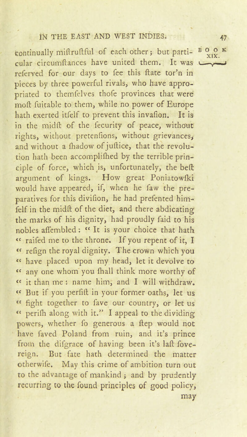 continually miftruftful of each other; but parti- cular circumllances have united them. It was referved for our days to fee this ftate tor’n in pieces by three powerful rivals, who have appro- priated to themfelves thofe provinces that were moft fuitable to them, while no power of Europe hath exerted itfelf to prevent this invafion. It is in the midft of the fecurity of peace, without rights, without pretenfions, without grievances* and without a fhadow ofjuftice, that the revolu- tion hath been accomplifhed by the terrible prin- ciple of force, which is, unfortunately, the beft argument of kings. How great Poniatowlki would have appeared, if, when he faw the pre- paratives for this divifion, he had prefented him- felf in the midft of the diet, and there abdicating the marks of his dignity, had proudly faid to his nobles aflembled :  It is your choice that hath “ raifed me to the throne. If you repent of it, I “ refign the royal dignity. The crown which you tc have placed upon my head, let it devolve to tc any one whom you fhall think more worthy of “ it than me : name him, and I will withdraw. « But if you perfift in your former oaths, let us t{ fight together to fave our country, or let us <c perifh along with it.” I appeal to the dividing powers, whether fo generous a ftep would not have faved Poland from ruin, and it’s prince from the difgrace of having been it’s laft fove- reign. But fate hath determined the matter otherwife. May this crime of ambition turn out to the advantage of mankind ; and by prudently recurring to the found principles of good policy, may