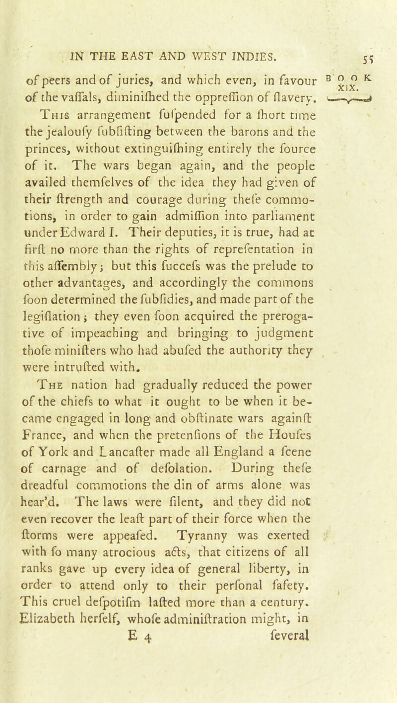 of peers and of juries, and which even, in favour of the vafials, diminilhed the oppreffion of flavery. This arrangement fufpended for a lhort time the jealoufy fubfifting between the barons and the princes, without extinguishing entirely the fource of it. The wars began again, and the people availed themfelves of the idea they had given of their drength and courage during thefe commo- tions, in order to gain admiffion into parliament under Edward I. Their deputies, it is true, had at firft no more than the rights of reprefentation in this aflembly; but this fuccefs was the prelude to other advantages, and accordingly the commons foon determined the fubfidies, and made part of the legidation ; they even foon acquired the preroga- tive of impeaching and bringing to judgment thofe minifters who had abufed the authority they were intruded with. The nation had gradually reduced the power of the chiefs to what it ought to be when it be- came engaged in long and obdinate wars againd France, and when the pretenfions of the Houles of York and Lancader made all England a fcene of carnage and of defolation. During thefe dreadful commotions the din of arms alone was bear’d. The laws were filent, and they did not even recover the lead part of their force when the dorms were appealed. Tyranny was exerted with fo many atrocious a<ds, that citizens of all ranks gave up every idea of general liberty, in order to attend only to their perfonal fafety. This cruel defpotifm laded more than a century. Elizabeth herfelf, whofe adminiftration might, in E 4 feveral