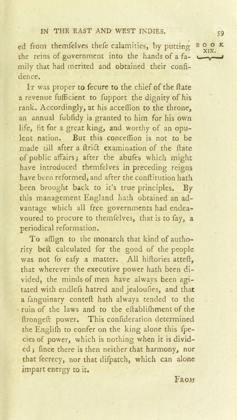 ed from themfelves thefe calamities, by putting the reins of government into the hands of a fa- mily that had merited and obtained their confi- dence. It was proper to fecure to the chief of the date a revenue fufficient to fupport the dignity of his rank. Accordingly, at his acceffion to the throne, an annual fubfidy is granted to him for his own life, fit for a great king, and worthy of an opu- lent nation. But this conceffion is not to be made till after a ftrict examination of the ftate of public affairs j after the abufes which might have introduced themfelves in preceding reigns have been reformed, and after the conftitution hath been brought back to it’s true principles. By this management England hath obtained an ad- vantage which all free governments had endea- voured to procure to themfelves, that is to fay, a periodical reformation. To afiign to the monarch that kind of autho- rity beft calculated for the good of the people was not fo eafy a matter. All hiftories atteft, that wherever the executive power hath been di- vided, the minds of men have always been agi- tated with endlefs hatred and jealoufies, and that a fanguinary conteft hath always tended to the ruin of the laws and to the eftablifhment of the ftrongefl power. This confideration determined the Englilh to confer on the king alone this fpe- cies of power, which is nothing when it is divid- ed j fince there is then neither that harmony, nor that fecrecy, nor that difpatch, which can alone impart energy to it. From