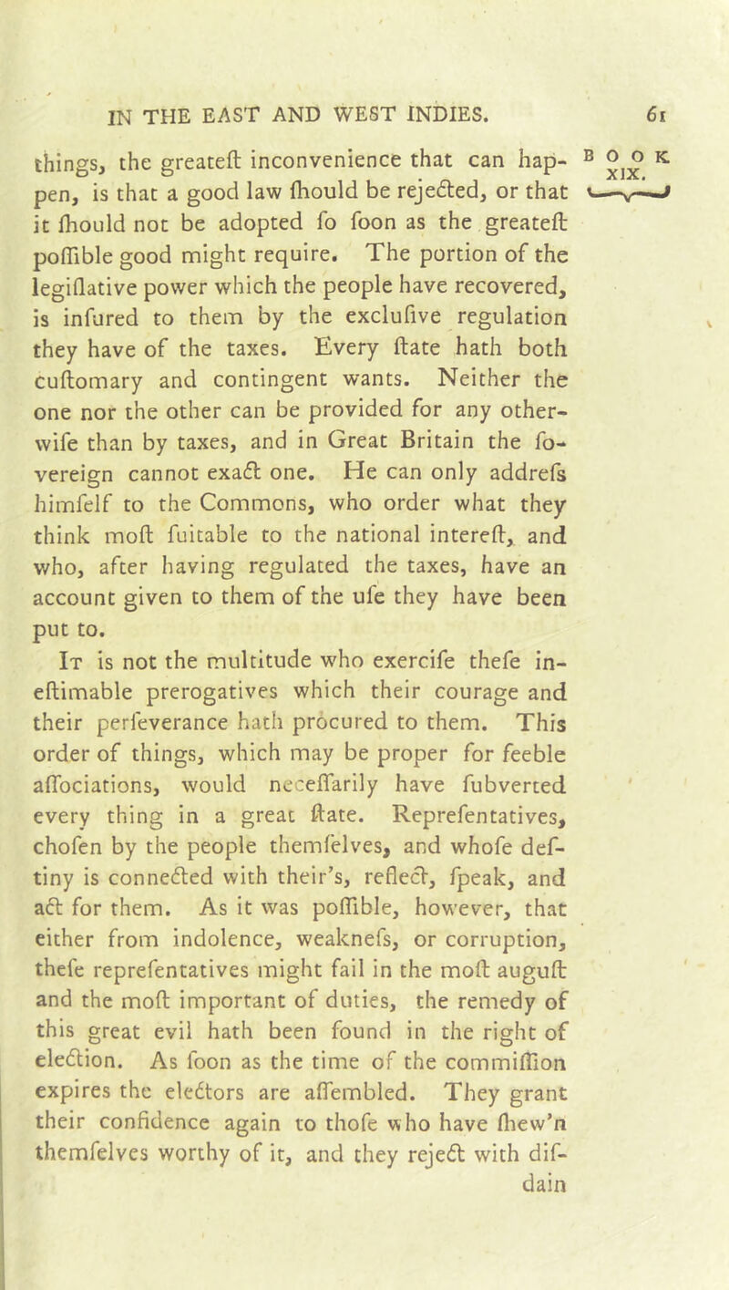 things, the greateft inconvenience that can hap- pen, is that a good law fliould be rejected, or that it Ihould not be adopted fo Toon as the greateft pofiible good might require. The portion of the legiflative power which the people have recovered, is infured to them by the exclufive regulation they have of the taxes. Every ftate hath both cuftomary and contingent wants. Neither the one nor the other can be provided for any other- wife than by taxes, and in Great Britain the fo- vereign cannot exadl one. He can only addrefs himfelf to the Commons, who order what they think moft fuitable to the national intereft, and who, after having regulated the taxes, have an account given to them of the ufe they have been put to. It is not the multitude who exercife thefe in- eftimable prerogatives which their courage and their perfeverance hath procured to them. This order of things, which may be proper for feeble affociations, would neceffarily have fubverted every thing in a great ftate. Representatives, chofen by the people themfelves, and whofe def- tiny is connedled with their’s, reflect, fpeak, and act for them. As it was poflible, however, that either from indolence, weaknefs, or corruption, thele representatives might fail in the moft auguft and the moft important of duties, the remedy of this great evil hath been found in the right of eleflion. As loon as the time of the commiflion expires the electors are afiembled. They grant their confidence again to thofe who have fhew’n themfelves worthy of it, and they rejedt with dif- dain o o k XIX.