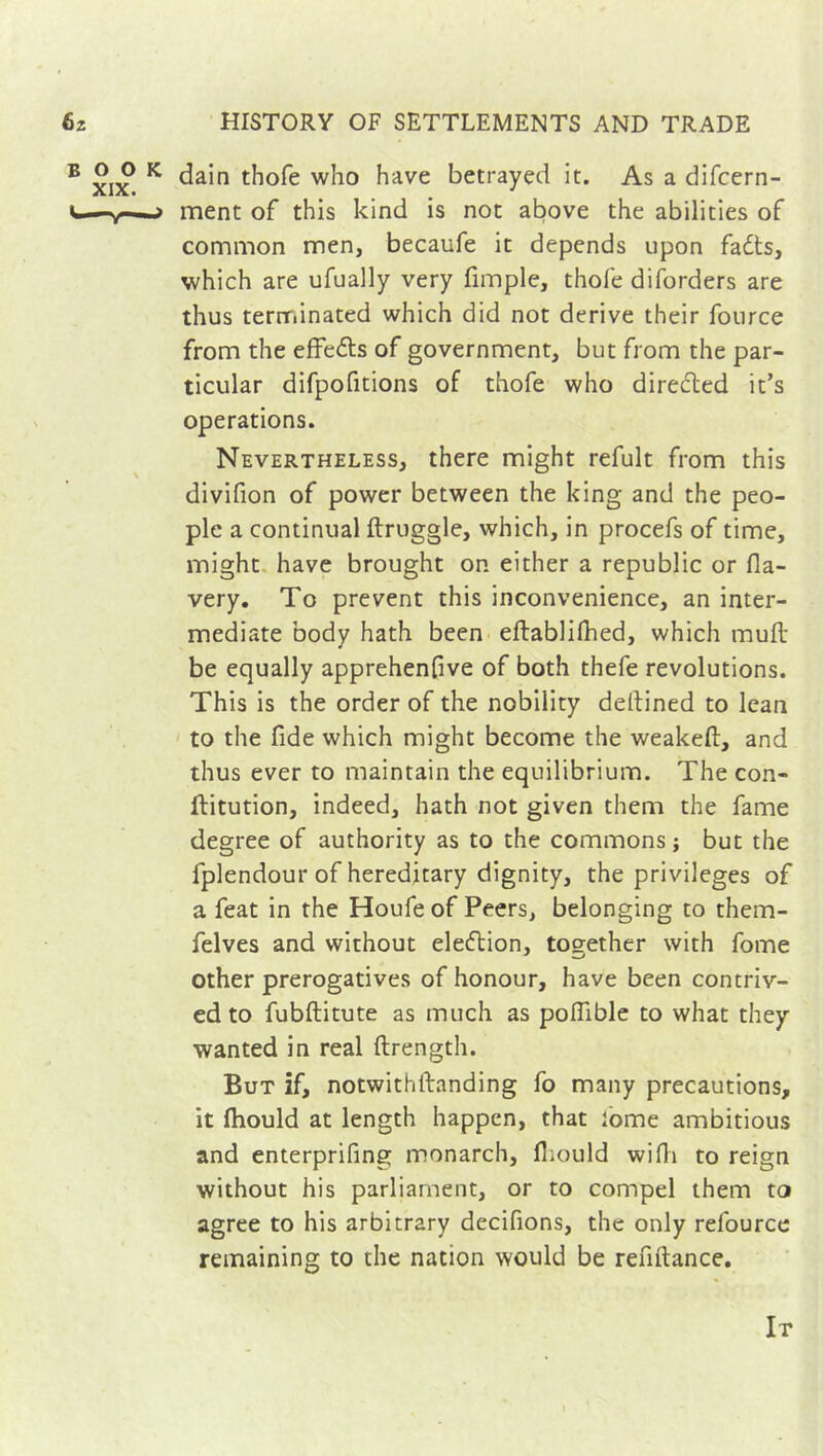 dain thofe who have betrayed it. As a difcern- ment of this kind is not above the abilities of common men, becaufe it depends upon fadts, which are ufually very fimple, thofe diforders are thus terminated which did not derive their fource from the effedts of government, but from the par- ticular difpofitions of thofe who diredted it’s operations. Nevertheless, there might refult from this divifion of power between the king and the peo- ple a continual ftruggle, which, in procefs of time, might have brought on either a republic or fla- very. To prevent this inconvenience, an inter- mediate body hath been eftablifhed, which mu ft be equally apprehenfive of both thefe revolutions. This is the order of the nobility deftined to lean to the fide which might become the weakeft, and thus ever to maintain the equilibrium. The con- ftitution, indeed, hath not given them the fame degree of authority as to the commons; but the fplendour of hereditary dignity, the privileges of a feat in the Houfe of Peers, belonging to them- felves and without eledtion, together with fome other prerogatives of honour, have been contriv- ed to fubftitute as much as poflible to what they wanted in real ftrength. But if, notwithstanding fo many precautions, it Ihould at length happen, that Some ambitious and enterprifing monarch, fliould wifti to reign without his parliament, or to compel them to agree to his arbitrary decifions, the only relource remaining to the nation would be reftftance. It