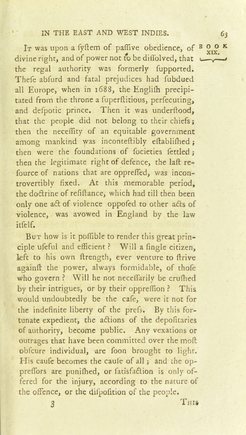 . ft ' \ It was upon a fyftem of paflive obedience, of B k. divine right, and of power not to be dilfolved, that u— the regal authority was formerly fupported. Thefe abfurd and fatal prejudices had fubdued all Europe, when in 1688, the Engliffi precipi- tated from the throne a fuperflitious, perfecuting, and defpotic prince. Then it was underftood, that the people did not belong to their chiefs ; then the neceffity of an equitable government among mankind was inconteftibly eftabliffied ; then were the foundations of focieties fettled ; then the legitimate right of defence, the laft re- fource of nations that are oppreffed, was incon- trovertiblv fixed. At this memorable period, the doftrine of refiftance, which had till then been only one aft of violence oppofed to other afts of violence, was avowed in England by the law itfelf. But how is it poffible to render this great prin- ciple ufeful and efficient ? Will a fingle citizen, left to his own ftrength, ever venture to ftrive againft the power, always formidable, of thofe who govern ? Will he not necelfarilv be crufhed by their intrigues, or by their oppreffion ? This would undoubtedly be the cafe, were it not for the indefinite liberty of the prefs. By this for- tunate expedient, the aftions of the depofitaries of authority, become public. Any vexations or outrages that have been committed over the moft oblcure individual, are foon brought to light. His caufe becomes the caule of all -, and the op- preffiors are punifhed, or fatisfaflion is only of- fered for the injury, according to the nature of the offence, or the dilpofition of the people. 3 This