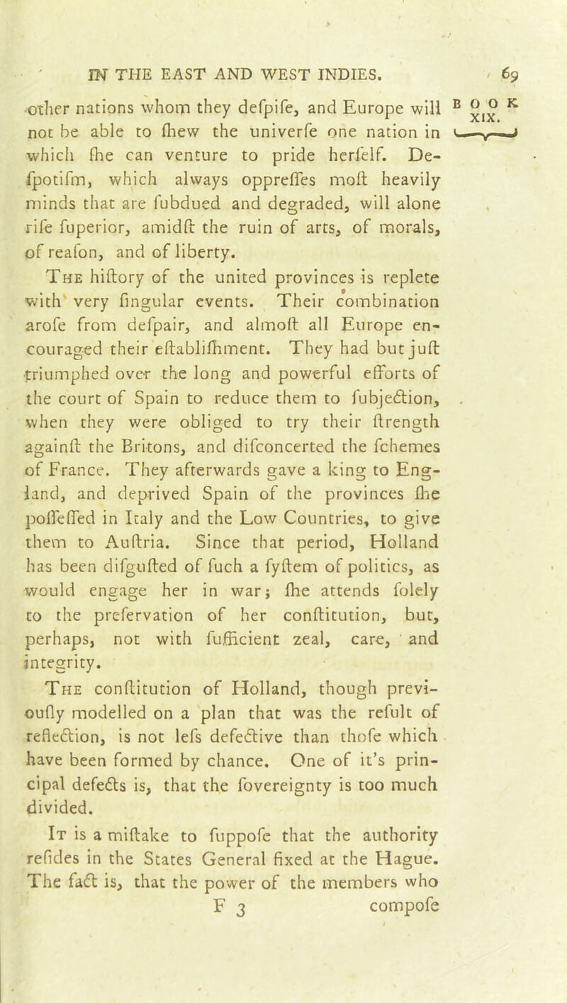 -/ IN THE EAST AND WEST INDIES. » 69 •other nations whom they defpife, and Europe will B ^ o K not be able to fhew the univerfe one nation in < .» whicli fhe can venture to pride herfelf. De- fpotifm, which always oppreffes moll heavily minds that are fubdued and degraded, will alone rife fuperior, amidft the ruin of arts, of morals, of reafon, and of liberty. The hiftory of the united provinces is replete with very fingular events. Their combination arofe from defpair, and almoft all Europe en- couraged their eftablifhment. They had but juft triumphed over the long and powerful efforts of the court of Spain to reduce them to fubjedtion, when they were obliged to try their ftrength againft the Britons, and difconcerted the fchemes of France. They afterwards gave a king to Eng- land, and deprived Spain of the provinces fhe poffeffed in Italy and the Low Countries, to give them to Auftria. Since that period, Holland has been difgufted of fuch a fyftem of politics, as would engage her in war; fhe attends folely to the prc-fervation of her conftitution, but, perhaps, not with fuftlcient zeal, care, and integrity. The conftitution of Holland, though previ- oufly modelled on a plan that was the refult of reflection, is not lefs defective than thofe which have been formed by chance. One of it’s prin- cipal defedts is, that the fovereignty is too much divided. It is a miftake to fuppofe that the authority refides in the States General fixed at the Hague. The fadt is, that the power of the members who F 3 compofe