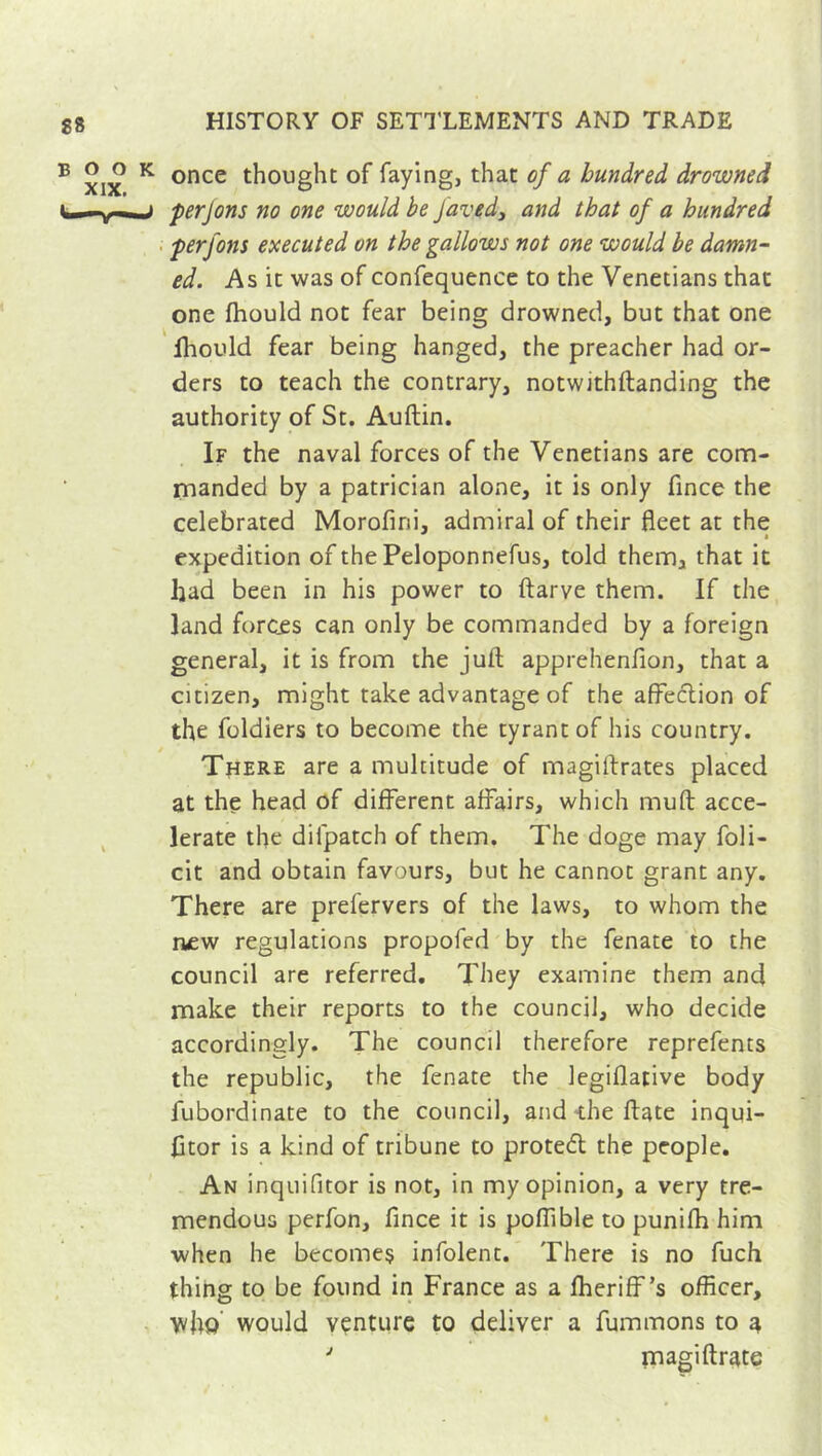 once thought of faying, that of a hundred drowned perjons no one would be Javed} and that of a hundred perfons executed on the gallows not one would be damn- ed. As it was of confequence to the Venetians that one fhould not fear being drowned, but that one iliould fear being hanged, the preacher had or- ders to teach the contrary, notwithfhanding the authority of St. Auftin. If the naval forces of the Venetians are com- manded by a patrician alone, it is only fince the celebrated Morofini, admiral of their fleet at the expedition of the Peloponnefus, told them, that it had been in his power to ftarve them. If the land forces can only be commanded by a foreign general, it is from the juft apprehenfion, that a citizen, might take advantage of the affection of the foldiers to become the tyrant of his country. / There are a multitude of magiftrates placed at the head of different affairs, which muft acce- lerate the difpatch of them. The doge may foli- cit and obtain favours, but he cannot grant any. There are prefervers of the laws, to whom the new regulations propofed by the fenate to the council are referred. They examine them and make their reports to the council, who decide accordingly. The council therefore reprefents the republic, the fenate the legiflative body fubordinate to the council, and die ftate inqui- fttor is a kind of tribune to protect the people. An inquifitor is not, in my opinion, a very tre- mendous perfon, fince it is poffible to punifh him when he becomes infolent. There is no fuch thing to be found in France as a fheriff’s officer, who would venture to deliver a fummons to a J magiftrate