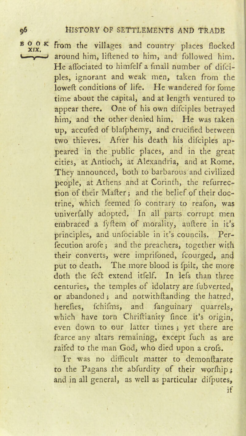 from the villages and country places flocked around him, liftened to him, and followed him. He aflociated to himfelf a fmall number of difci- ples, ignorant and weak men, taken from the lowed conditions of life. He wandered for fome time about the capital, and at length ventured to appear there. One of his own difciples betrayed him, and the other denied him. He was taken tip, accufed of blafphemy, and crucified between two thieves. After his death his difciples ap- peared in the public places, and in the great cities, at Antioch, at Alexandria, and at Rome. They announced, both to barbarous and civilized people, at Athens and at Corinth, the refurrec- tion of their Mailer j and the belief of their doc- trine, which feemed fo contrary to reafon, was univerfally adopted. In all parts corrupt men embraced a fyflem of morality, aullere in it’s principles, and unfociable in it’s councils. Per- fection arofe ; and the preachers, together with their converts, were imprifoned, fcourged, an4 put to death. The more blood is fpilt, the more doth the fe& extend itfelf. In lefs than three centuries, the temples of idolatry are fubverted, or abandoned ; and notwithllanding the hatred, herefles, fchifms, and fanguinary quarrels, which have torn Chriftianity fince it’s origin, even down to our latter times ; yet there are fcarce any altars remaining, except fu.ch as are raifed to the man God, who died upon a crofs. It was no difficult matter to demonllarate to the Pagans the abfurdity of their worffiip; and in all general, as well as particular difputes, if