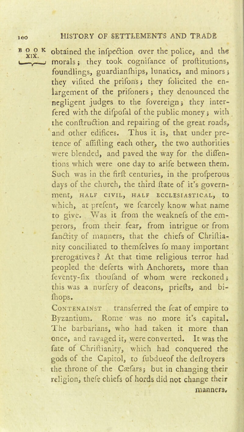 obtained the infpe&ion over the police* and the morals ; they took cognifance of proftitutions, foundlings, guardianfhips, lunatics, and minors j they vifited the prifons j they folicited the en- largement of the prifonersj they denounced the negligent judges to the fovereign j they inter- fered with the difpofal of the public money j with the conftru&ion and repairing of the great roads, and other edifices. Thus it is, that under pre- tence of afîifting each other, the two authorities were blended, and paved the way for the diflen- tions which were one day to arife between them. Such was in the firft centuries, in the profperous days of the church, the third Hate of it’s govern- ment, HALF CIVIL, HALF ECCLESIASTICAL, tO which, at prefent, we fcarcely know what name to give. Was it from the weaknefs of the em- perors, from their fear, from intrigue or from fan&ity of manners, that the chiefs of Chriftia- nity conciliated to themfelves fo many important prerogatives ? At that time religious terror had peopled the deferts with Anchorets, more than feventy-fix thoufand of whom were reckoned ; this was a nurfery of deacons, priefts, and bi- {hops. Contenainst transferred the feat of empire to Byzantium. Rome was no more it’s capital. The barbarians, who had taken it more than once, and ravaged it, were converted. It was the fate of Chriftianity, which had conquered the gods of the Capitol, to fubdueof the deflroyers the throne of the Cæfars; but in changing their religion, thefe chiefs of hords did not change their manners.