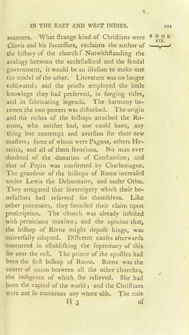 manners. What ftrange kind of Chriftians were Clovis and his fuccelfors, exclaims the author of the hiftory of the church ! Notwithftanding the analogy between the ecclefiaftical and the feudal government, it would be an illufion to make one the model of the other. Literature was no longer cultivated -, and the priefts employed the little knowlege they had preferved, in forging titles, and in fabricating legends. The harmony be- tween the two powers was difturbed. The origin and the riches of the bifhops attached the Ro- mans, who neither had, nor could have, any thing but contempt and averfion for their new mailers -, fome of whom were Pagans, others He- retics, and all of them ferocious. No man ever doubted of the donation of Conftantine; and that of Pepin was confirmed by Charlemagne. The grandeur of the bilhops of Rome increafed under Lewis the Débonnaire, and under Otho. They arrogated that fovereignty which their be- nefactors had referved for themfelves. Like other potentates, they founded their claim upon profcription. The church was already infelled with pernicious maxims ; and the opinion that, the bifhop of Rome might depofe kings, was univerfally adopted. Different caufes afterwards concurred in eftablifhing the fupremacy of this fee over the reft. The prince of the apoftles had been the fir ft bifhop of Rome. Rome was the center of union between all the other churches, the indigence of which fhe relieved. She had been the capital of the world ; and the Chriftians were not fo numerous any where elfe. The title Ha of