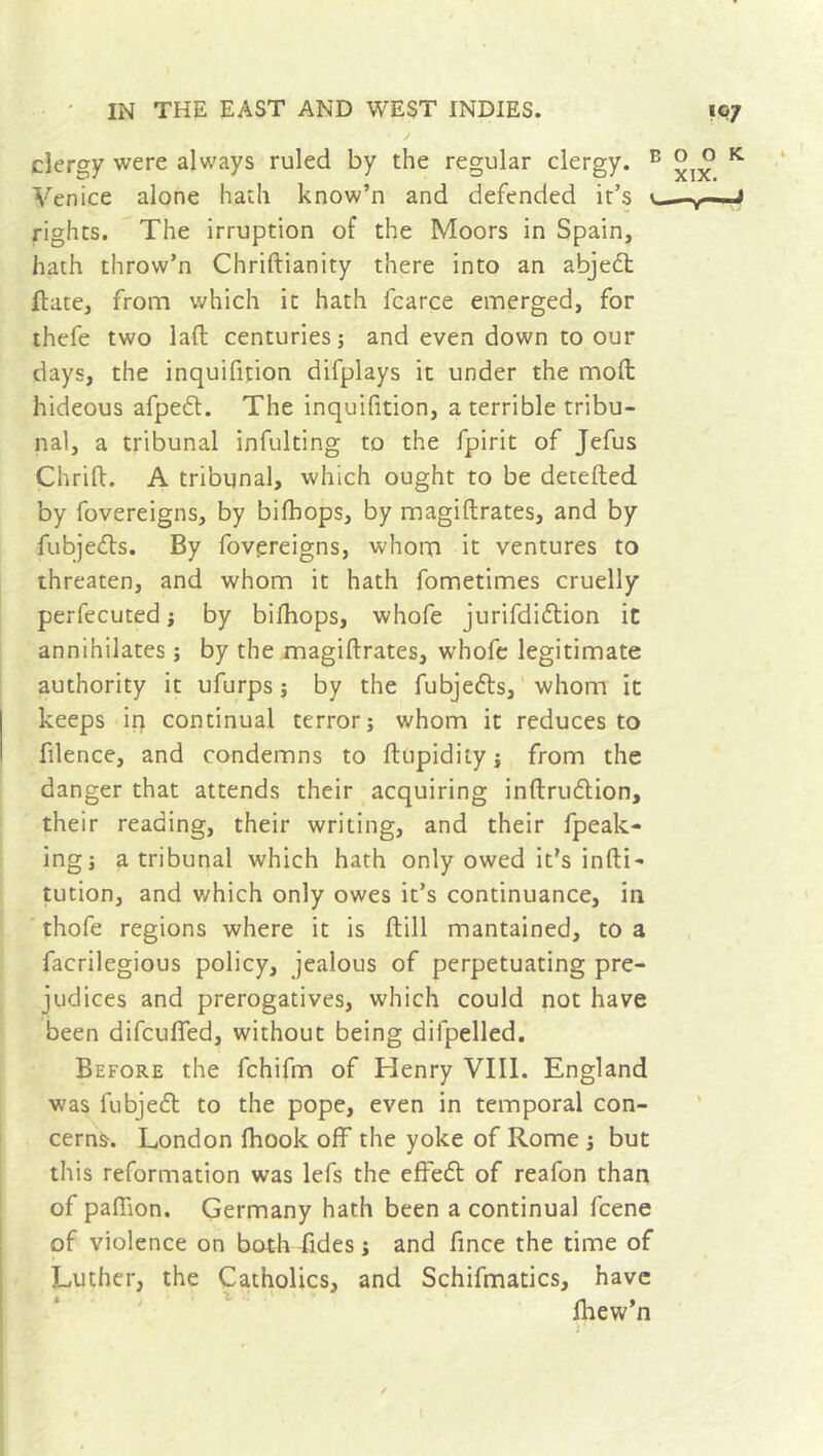 clergy were always ruled by the regular clergy. Venice alone hath know’n and defended it’s rights. The irruption of the Moors in Spain, hath throw’n Chridianity there into an abjedt flute, from which it hath fcarce emerged, for thefe two lad centuries; and even down to our days, the inquifition difplays it under the mod hideous afpedt. The inquifition, a terrible tribu- nal, a tribunal infulting to the fpirit of Jefus Chrid. A tribunal, which ought to be deteded by fovereigns, by bifhops, by magidrates, and by fubjedts. By fovereigns, whom it ventures to threaten, and whom it hath fometimes cruelly perfecuted ; by bifhops, whole jurifdidtion it annihilates ; by the magidrates, whofe legitimate authority it ufurps ; by the fubjedts, whom it keeps in continual terror; whom it reduces to filence, and condemns to dupidity ; from the danger that attends their acquiring indrudtion, their reading, their writing, and their fpeak- ing; a tribunal which hath only owed it’s indi- tution, and which only owes it’s continuance, in thofe regions where it is dill mantained, to a facrilegious policy, jealous of perpetuating pre- judices and prerogatives, which could not have been difcufled, without being difpelled. Before the fchifm of Henry VIII. England was fubjedt to the pope, even in temporal con- cerns. London fhook off the yoke of Rome ; but this reformation was lefs the efredt of reafon than of paflion. Germany hath been a continual fcene of violence on both fides ; and fince the time of Luther, the Catholics, and Schifmatics, have fhew’n