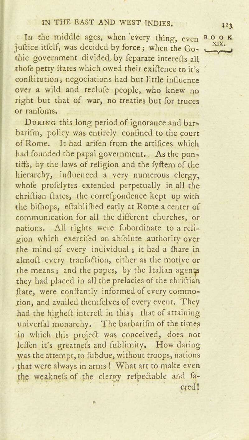 In the middle ages, when every thing, even book. jufiice itfelf, was decided by force j when the Go- . X*X* ; thic government divided, by feparate intereds all thofe petty dates which owed their exidence to it’s conditution; négociations had but little influence over a wild and reclufe people, who knew no right but that of war, no treaties but for truces or ranfoms. During this long period of ignorance and bar- baril’m, policy was entirely confined to the court of Rome. It had arifen from the artifices which had founded the papal government. As the pon- tiffs, by the laws of religion and the fyftem of the hierarchy, influenced a very numerous clergy, whofe profelytes extended perpetually in all the chriftian dates, the correfpondence kept up with the bifhops, edablifhed early at Rome a center of communication for all the different churches, or nations. All rights were fubordinate to a reli- gion which exerciled an abfolute authority over the mind of every individual ; it had a fhare in almod every tranfaflion, either as the motive or the means i and the popes, by the Italian agentp they had placed in all the prelacies of the chridian date, were condantly informed of every commo- tion, and availed themfelves of every event. They had the highefl intered in this; that of attaining univerfal monarchy. The barbarifm of the times in which this project was conceived, does not leffen it’s greatnefs and fublimity. How daring was the attempt, to fubdue, without troops, nations . that were always in arms ! What art to make even the weaknefs of the clergy refpeclable and fa- ffed Î